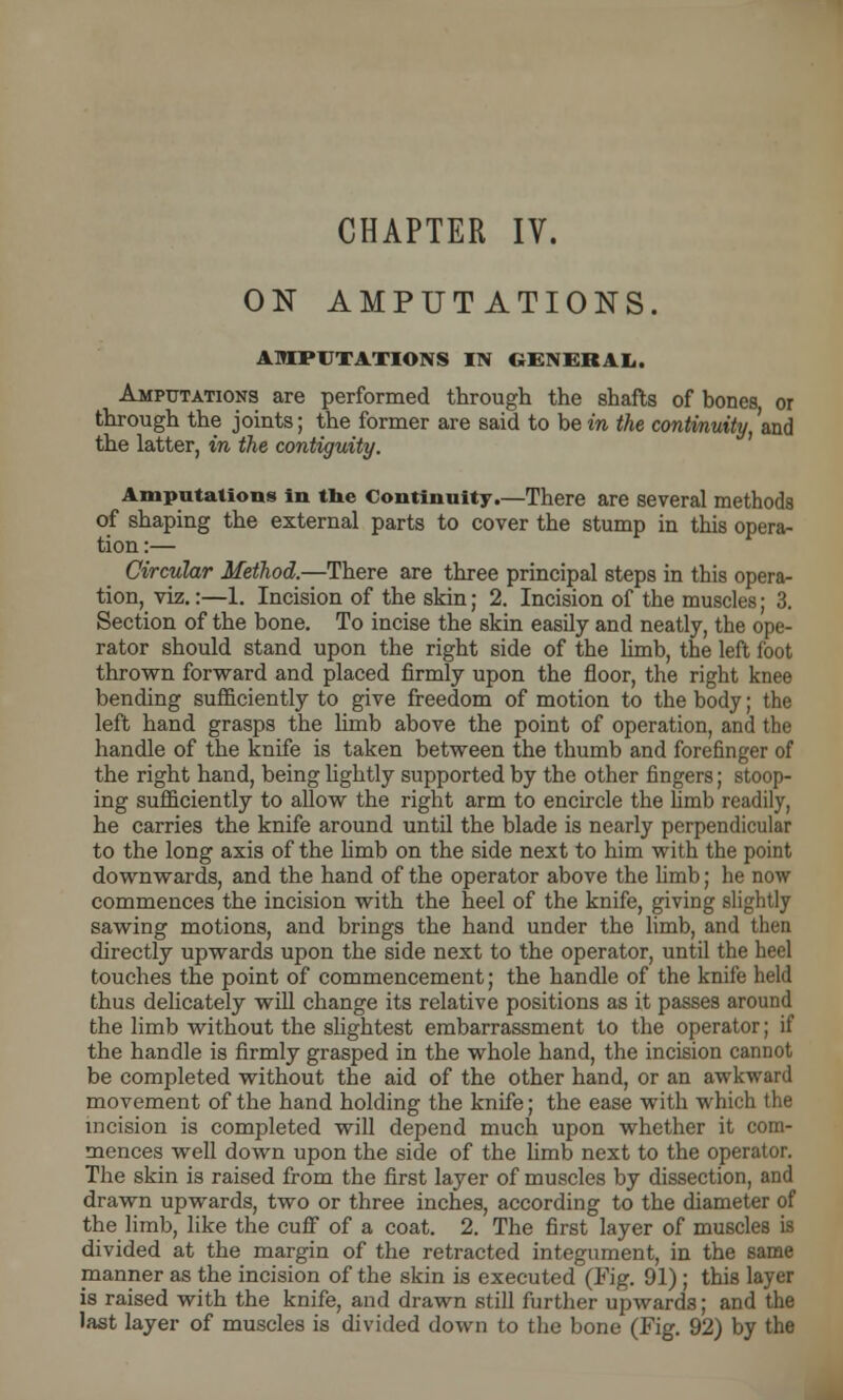 ON AMPUTATIONS. AMPUTATIONS IN GENERAL. Amputations are performed through the shafts of bones or through the joints; the former are said to be in the continuity, and the latter, in the contiguity. Amputations in the Continuity.—There are several methods of shaping the external parts to cover the stump in this opera- tion :— Circular Method.—There are three principal steps in this opera- tion, viz.:—1. Incision of the skin; 2. Incision of the muscles; 3. Section of the bone. To incise the skin easily and neatly, the ope- rator should stand upon the right side of the limb, the left foot thrown forward and placed firmly upon the floor, the right knee bending sufficiently to give freedom of motion to the body; the left hand grasps the limb above the point of operation, and the handle of the knife is taken between the thumb and forefinger of the right hand, being lightly supported by the other fingers; stoop- ing sufficiently to allow the right arm to encircle the hmb readily, he carries the knife around until the blade is nearly perpendicular to the long axis of the limb on the side next to him with the point downwards, and the hand of the operator above the limb; he now commences the incision with the heel of the knife, giving slightly sawing motions, and brings the hand under the limb, and then directly upwards upon the side next to the operator, until the heel touches the point of commencement; the handle of the knife held thus delicately will change its relative positions as it passes around the limb without the slightest embarrassment to the operator; if the handle is firmly grasped in the whole hand, the incision cannot be completed without the aid of the other hand, or an awkward movement of the hand holding the knife; the ease with which the incision is completed will depend much upon whether it com- mences well down upon the side of the limb next to the operator. The skin is raised from the first layer of muscles by dissection, and drawn upwards, two or three inches, according to the diameter of the limb, like the cuff of a coat. 2. The first layer of muscles is divided at the margin of the retracted integument, in the same manner as the incision of the skin is executed (Fig. 91) ; this layer is raised with the knife, and drawn still further upwards; and the