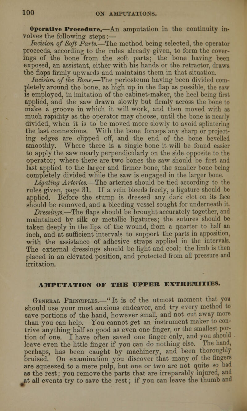 Operative Procedure.—An amputation in the continuity in- volves the following steps:— Incision of Soft Parts.—The method being selected, the operator proceeds, according to the rules already given, to form the cover- ings of the bone from the soft parts; the bone having been exposed, an assistant, either with his hands or the retractor, drawl the flaps firmly upwards and maintains them in that situation. Incision of the Bone.—The periosteum having been divided com- pletely around the bone, as high up in the flap as possible, the saw is employed, in imitation of the cabinet-maker, the heel being first applied, and the saw drawn slowly but firmly across the bone to make a groove in which it will work, and then moved with as much rapidity as the operator may choose, until the bone is nearly divided, when it is to be moved more slowly to avoid splintering the last connexions. With the bone forceps any sharp or project- ing edges are clipped off, and the end of the bone bevelled smoothly. Where there is a single bone it will be found to apply the saw nearly perpendicularly on the side opposite to the operator; where there are two bones the saw should be first and last applied to the larger and firmer bone, the smaller bone being completely divided while the saw is engaged in the larger bone. legating Arteries.—The arteries should be tied according to the rules given, page 31. If a vein bleeds freely, a ligature should be applied. Before the stump is dressed any dark clot on its face should be removed, and a bleeding vessel sought for underneath it. Dressings.—The flaps should be brought accurately together, and maintained by silk or metallic ligatures; the sutures should be taken deeply in the lips of the wound, from a quarter to half an inch, and at sufficient intervals to support the parts in apposition, with the assistance of adhesive straps applied in the intervals. The external dressings should be light and cool; the limb is then placed in an elevated position, and protected from all pressure and irritation. AMPUTATION OF THE UPPER EXTREMITIES. General Principles.— It is of the utmost moment that you should use your most anxious endeavor, and try every method to save portions of the hand, however small, and not cut away more than you can help. You cannot get an instrument maker to con- trive anything half so good as even one finger, or the smallest por- tion of one. I have often saved one finger only, and you should leave even the little finger if you can do nothing else. The hand, perhaps, has been caught by machinery, and been thoroughly bruised. On examination you discover that many of the fingers are squeezed to a mere pulp, but one or two are not quite so bad as the rest; you remove the parts that are irreparably injured, and at all events try to save the rest; if you can leave the thumb and