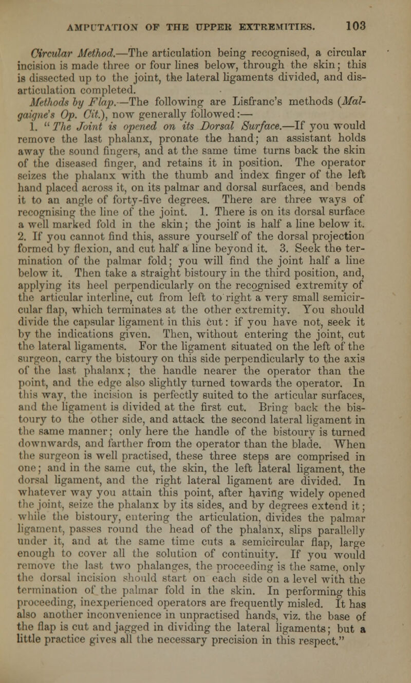 Circular Method.—The articulation being recognised, a circular incision is made three or four lines below, through the skin; this is dissected up to the joint, the lateral ligaments divided, and dis- ition completed. Methods by Flap.—The following are Lisfranc's methods (Mal- gaigne's Op. Cit.), now generally followed:— i.  The Joint is opened on its Dorsal Surface.—If you would remove the last phalanx, pronate the hand; an assistant holds away the sound fingers, and at the same time turns back the skin of the diseased finger, and retains it in position. The operator seizes the phalanx with the thumb and index finger of the left hand placed across it, on its palmar and dorsal surfaces, and bends it to an angle of forty-five degrees. There are three ways of recognising the line of the joint. 1. There is on its dorsal surface a well marked fold in the skin; the joint is half a line below it. 2. If you cannot find this, assure yourself of the dorsal projection formed by flexion, and cut half a line beyond it. 3. Seek the ter- mination of the palmar fold; you will find the joint half a line below it. Then take a straight bistoury in the third position, and, applying its heel perpendicularly on the recognised extremity of the articular interline, cut from left to right a very small semicir- cular flap, which terminates at the other extremity. You should divide the capsular ligament in this cut: if you have not, seek it by the indications given. Then, without entering the joint, cut the lateral ligaments. For the ligament situated on the left of the surgeon, carry the bistoury on this side perpendicularly to the axis of the last phalanx; the handle nearer the operator than the point, and the edge also slightly turned towards the operator. In this way, the incision is perfectly suited to the articular surfaces, iind the ligament is divided at the first cut. Bring back the bis- toury to the other side, and attack the second lateral ligament in the same manner; only here the handle of the bistoury is turned downwards, and farther from the operator than the blade. When the surgeon is well practised, these three steps are comprised in oiii'; and in the same cut, the skin, the left lateral ligament, the dorsal ligament, and the right lateral ligament are divided. In whatever way you attain this point, after having widely opened the joint, seize the phalanx by its sides, and by degrees extend it; while the bistoury, entering the articulation, divides the palmar ligament, passes round the head of the phalanx, slips parallelly under it, and at the same time cuts a semicircular flap, large enough to cover all the solution of continuity. If you would remove the last two phalanges, the proceeding is the same, only the dorsal incision should start on each side on a level with the termination of the palmar fold in the skin. In performing this ding, inexperienced operators are frequently misled. It has also another inconvenience in unpractised hands, viz. the base of the flap is cut and jagged in dividing the lateral ligaments; but a little practice gives all the necessary precision in this respect.