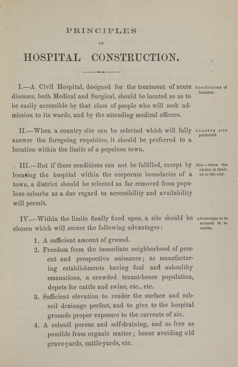 PRINCIPLES HOSPITAL CONSTKTJCTTON. I.—A Civil Hospital, designed for the treatment of acute conditions of location- disCaSCS, both Medical and Surgical, should be located so as to be easily accessible by that class of people who will seek ad- mission to its wards, and by the attending medical officers. II.—When a country site can be selected which will fully country site preferred. answer the foregoing requisites, it should be preferred to a location within the limits of a populous town. III.—But if these conditions can not be fulfilled, except by site-when the choice is limit- locating the hospital within the corporate boundaries of a ed to the city. town, a district should be selected as far removed from popu- lous suburbs as a due regard to accessibility and availability will permit, IV.—Within the limits finally fixed upon, a site should be Advantages to bo secured in lo- chosen which will secure the following advantages : cation. 1. A sufficient amount of ground. 2. Freedom from the immediate neighborhood of pres- ent and prospective nuisances; as manufactur- ing establishments having foul and unhealthy emanations, a crowded tenant-house population, depots for cattle and swine, etc., etc. 3. Sufficient elevation to render the surface and sub- soil drainage perfect, and to give to the hospital grounds proper exposure to the currents of air. 4. A subsoil porous and self-draining, and as free as possible from organic matter; hence avoiding old grave-yards, cattle-yards, etc.