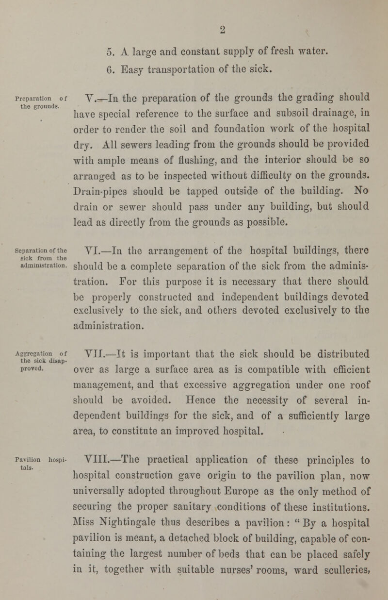 5. A large and constant supply of fresh water. 6. Easy transportation of the sick. preparation of Y.—In the preparation of the grounds the grading should the grounds. have special reference to the surface and subsoil drainage, in order to render the soil and foundation work of the hospital dry. All sewers leading from the grounds should be provided with ample means of flushing, and the interior should be so arranged as to be inspected without difficulty on the grounds. Drain-pipes should be tapped outside of the building. No drain or sewer should pass under any building, but should lead as directly from the grounds as possible. separation of the YI.—ln the arrangement of the hospital buildings, there sick from the administration, should be a complete separation of the sick from the adminis- tration. For this purpose it is necessary that there should be properly constructed and independent buildings devoted exclusively to the sick, and others devoted exclusively to the administration. Aggregation of YII.—It is important that the sick should be distributed the sick disap- proved. ovcr as large a surface area as is compatible with efficient management, and that excessive aggregation under one roof should be avoided. Hence the necessity of several in- dependent buildings for the sick, and of a sufficiently large area, to constitute an improved hospital. tals. pavilion hospi- YIII.—The practical application of these principles to hospital construction gave origin to the pavilion plan, now universally adopted throughout Europe as the only method of securing the proper sanitary conditions of these institutions. Miss Nightingale thus describes a pavilion:  By a hospital pavilion is meant, a detached block of building, capable of con- taining the largest number of beds that can be placed safely in it, together with suitable nurses' rooms, ward sculleries,