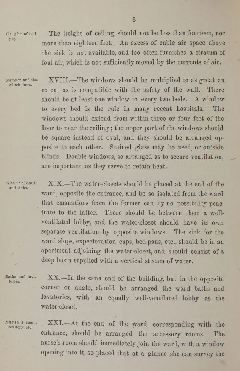 Height of ceii- The height of ceiling should not be less than fourteen, nor ing. more than eighteen feet. An excess of cubic air space above the sick is not available, and too often furnishes a stratum of foul air, which is not sufficiently moved by the currents of air. Number and size XVIII.—The windows should be multiplied to as great an of windows. extent as is compatible with the safety of the wall. There should be at least one window to every two beds. A window to every bed is the rule in many recent hospitals. The windows should extend from within three or four feet of the floor to near the ceiling ; the upper part of the windows should be square instead of oval, and they should be arranged op- posite to each other. Stained glass may be used, or outside blinds. Double windows, so arranged as to secure ventilation, are important, as they serve to retain heat. watcr-ciosets XIX.—The water-closets should be placed at the end of the and sinks. L ward, opposite the entrance, and be so isolated from the ward that emanations from the former can by no possibility pene- trate to the latter. There should be between them a well- ventilated lobby, and the water-closet should have its own separate ventilation by opposite windows. The sink for the ward slops, expectoration cups, bed-pans, etc., should be in an apartment adjoining the water-closet, and should consist of a deep basin supplied with a vertical stream of water. Baths and lava- tories. XX.—In the same end of the building, but in the opposite corner or angle, should be arranged the ward baths and lavatories, with an equally well-ventilated lobby as the water-closet. NsUcuirerJ,ertcom' XXL~At the en<* of the ward, corresponding with the entrance, should be arranged the accessory rooms. The nurse's room should immediately join the ward, with a window opening into it, so placed that at a glance she can survey the