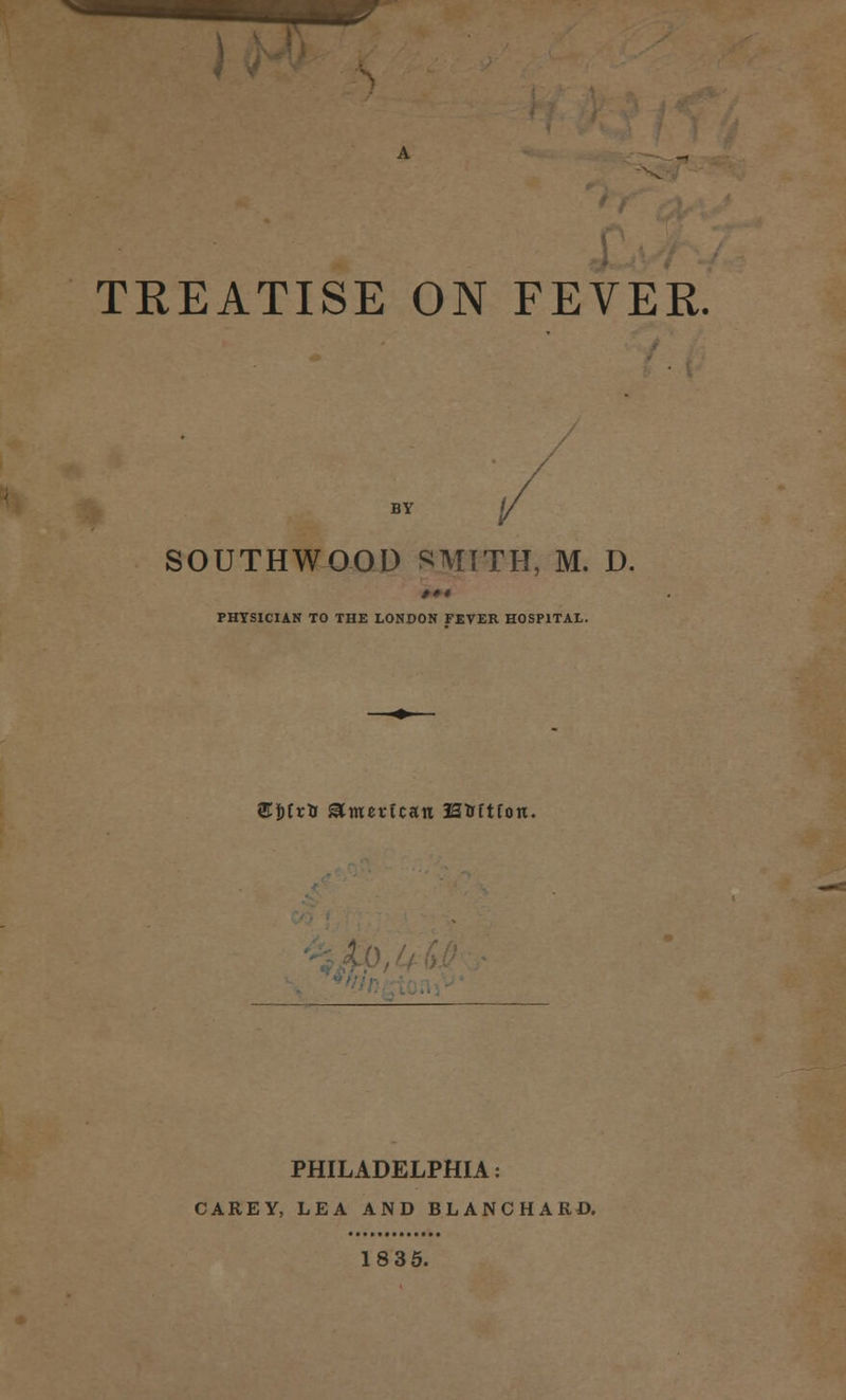 TREATISE ON FEVER. by (/ SOUTHWOOD SMITH, M. D. »•* PHYSICIAN TO THE LONDON FEVER HOSPITAL. <£&£*& American H&ftfon. PHILADELPHIA: CAREY, LEA AND BLANCHARD. 18 35.