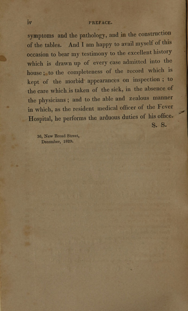 symptoms and the pathology, and in the construction of the tables. And I am happy to avail myself of this occasion to bear my testimony to the excellent history which is drawn up of every case admitted into the house; to the completeness of the record which is kept of the morbid appearances on inspection ; to the care which.is taken of the sick, in the absence of the physicians ; and to the able and zealous manner in which, as the resident medical officer of the Fever Hospital, he performs the arduous duties of his office. S. S. 36, New Broad Street, December, 1829.