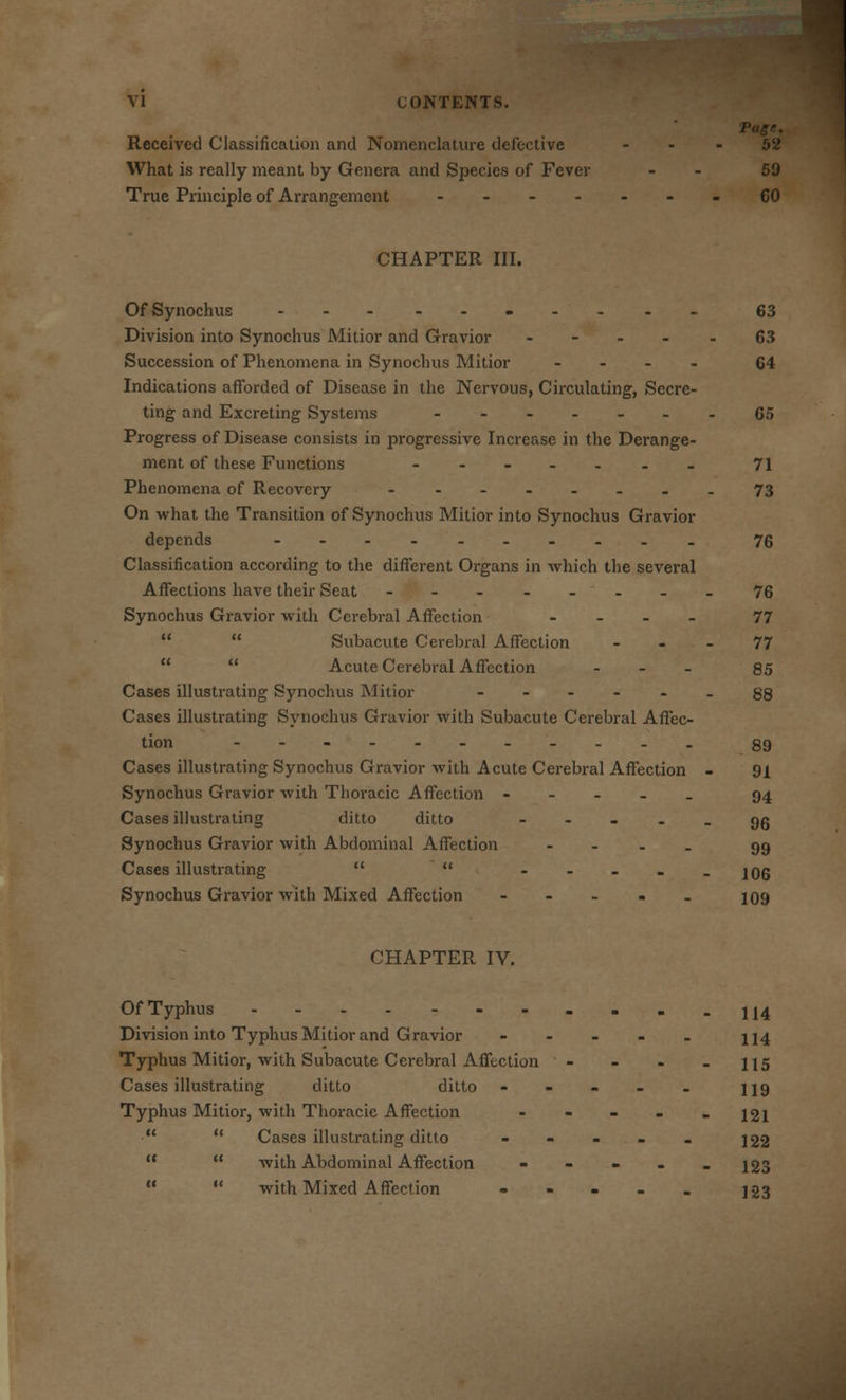 Received Classification and Nomenclature defective 52 What is really meant by Genera and Species of Fever - 59 True Principle of Arrangement -60 CHAPTER III. OfSynochus 63 Division into Synochus Mitior and Gravior .... 63 Succession of Phenomena in Synochus Mitior .... 64 Indications afforded of Disease in the Nervous, Circulating, Secre- ting and Excreting Systems 65 Progress of Disease consists in progressive Increase in the Derange- ment of these Functions -- 71 Phenomena of Recovery -.-.....73 On what the Transition of Synochus Mitior into Synochus Gravior depends 76 Classification according to the different Organs in which the several Affections have their Seat ------ .-76 Synochus Gravior with Cerebral Affection ... - 77   Subacute Cerebral Affection ... 77   Acute Cerebral Affection - 85 Cases illustrating Synochus Mitior ------ 88 Cases illustrating Synochus Gravior with Subacute Cerebral Affec- tion 89 Cases illustrating Synochus Gravior with Acute Cerebral Affection - 91 Synochus Gravior with Thoracic Affection - 94 Cases illustrating ditto ditto qq Synochus Gravior with Abdominal Affection - 99 Cases illustrating   - 106 Synochus Gravior with Mixed Affection - - - - - 109 CHAPTER IV. Of Typhus Division into Typhus Mitior and Gravior Typhus Mitior, with Subacute Cerebral Affection Cases illustrating ditto ditto Typhus Mitior, with Thox-acie Affection   Cases illustrating ditto   with Abdominal Affection   with Mixed Affection 114 114 115 119 121 122 123 123