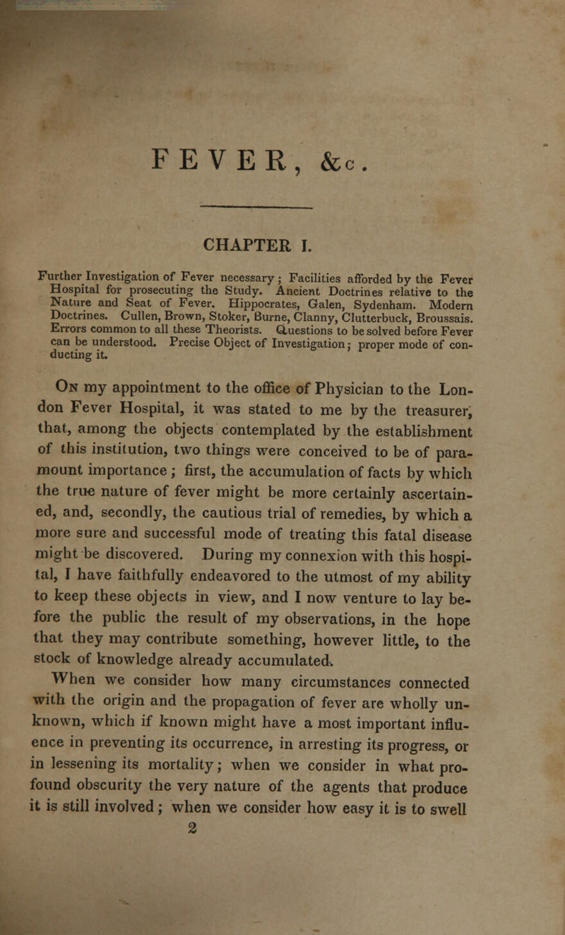 FEVER, & C CHAPTER I. Further Investigation of Fever necessary; Facilities afforded by the Fever Hospital for prosecuting the Study. Ancient Doctrines relative to the Nature and Seat of Fever. Hippocrates, Galen, Sydenham. Modern Doctrines. Cullen, Brown, Stoker, Burne, Clanny, Clutterbuck, Broussais. Errors common to all these Theorists. Questions to be solved before Fever can be understood. Precise Object of Investigation; proper mode of con- ducting it. On my appointment to the office of Physician to the Lon- don Fever Hospital, it was stated to me by the treasurer, that, among the objects contemplated by the establishment of this institution, two things were conceived to be of para- mount importance ; first, the accumulation of facts by which the true nature of fever might be more certainly ascertain- ed, and, secondly, the cautious trial of remedies, by which a more sure and successful mode of treating this fatal disease might be discovered. During my connexion with this hospi- tal, I have faithfully endeavored to the utmost of my ability to keep these objects in view, and I now venture to lay be- fore the public the result of my observations, in the hope that they may contribute something, however little, to the stock of knowledge already accumulated. When we consider how many circumstances connected with the origin and the propagation of fever are wholly un- known, which if known might have a most important influ- ence in preventing its occurrence, in arresting its progress, or in lessening its mortality; when we consider in what pro- found obscurity the very nature of the agents that produce it is still involved ; when we consider how easy it is to swell 2