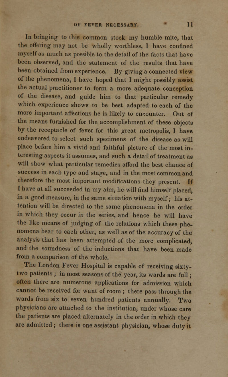In bringing to this common stock my humble mite, that the offering may not be wholly worthless, I have confined myself as much as possible to the detail of the facts that have been observed, and the statement of the results that have been obtained from experience. By giving a connected view of the phenomena, I have hoped that I might possibly assist the actual practitioner to form a more adequate conception of the disease, and guide him to that particular remedy which experience shows to be best adapted to each of the more important affections he is likely to encounter. Out of the means furnished for (he accomplishment of these objects by the receptacle of fever for this great metropolis, I have endeavored to select such specimens of the disease as will place before him a vivid and faithful picture of the most in- teresting aspects it assumes, and such a detail of treatment as will show what particular remedies afford the best chance of success in each type and stage, and in the most common and therefore the most important modifications they present. If I have at all succeeded in my aim, he will find himself placed, in a good measure, in the same situation with myself; his at- tention will be directed to the same phenomena in the order in which they occur in the series, and hence he will have the like means of judging of the relations which these phe- nomena bear to each other, as well as of the accuracy of the analysis that has been attempted of the more complicated, and the soundness of the inductions that have been made from a comparison of the whole. The London Fever Hospital is capable of receiving sixty- two patients ; in most seasons of the year, its wards are full; often there are numerous applications for admission which cannot be received for want of room ; there pass through the wards from six to seven hundred patients annually. Two physicians are attached to the institution, under whose care the patients are placed alternately in the order in which they are admitted ; there is one assistant phj'sician, whose duty it