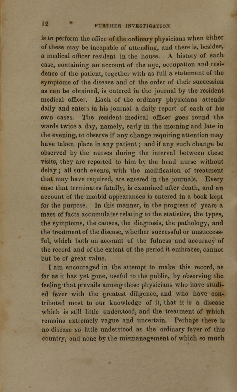 FURTHER INVESTIGATION is to perform the office of the ordinary physicians when either of these may be incapable of attending, and there is, besides, a medical officer resident in the house. A history of each case, containing an account of the age, occupation and resi- dence of the patient, together with as full a statement of the symptoms of the disease and of the order of their succession as can be obtained, is entered in the journal by the resident medical officer. Each of the ordinary physicians attends daily and enters in his journal a daily report of each of his own cases. The resident medical officer goes round the wards twice a day, namely, early in the morning and late in the evening, to observe if any change requiring attention may have taken place in any patient; and if any such change be observed by the nurses during the interval between these visits, they are reported to him by the head nurse without delay; all such events, with the modification of treatment that may have required, are entered in the journals. Every case that terminates fatally, is examined after death, and an account of the morbid appearances is entered in a book kept for the purpose. In this manner, in the progress of years a mass of facts accumulates relating to the statistics, the types, the symptoms, the causes, the diagnosis, the pathology, and the treatment of the disease, whether successful or unsuccess- ful, which both on account of the fulness and accuracy of the record and of the extent of the period it embraces, cannot but be of great value. I am encouraged in the attempt to make this record, as far as it has yet gone, useful to the public, by observing the feeling that prevails among those physicians who have studi- ed fever with the greatest diligence, and who have con- tributed most to our knowledge of it, that it is a disease which is still little understood, and the treatment of which remains extremely vague and uncertain. Perhaps there is no disease so little understood as the ordinary fever of this country, and none by the mismanagement of which so much