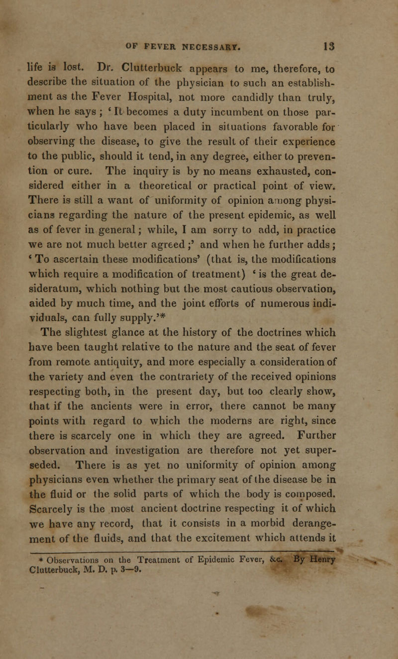 life ia lost. Dr. Clutterbuck appears to me, therefore, to describe the situation of the physician to such an establish- ment as the Fever Hospital, not more candidly than truly, when he says ; ? It becomes a duty incumbent on those par- ticularly who have been placed in situations favorable for observing the disease, to give the result of their experience to the public, should it tend, in any degree, either to preven- tion or cure. The inquiry is by no means exhausted, con- sidered either in a theoretical or practical point of view. There is still a want of uniformity of opinion among physi- cians regarding the nature of the present epidemic, as well as of fever in general; while, I am sorry to add, in practice we are not much better agreed ;' and when he further adds ; ' To ascertain these modifications' (that is, the modifications which require a modification of treatment) ' is the great de- sideratum, which nothing but the most cautious observation, aided by much time, and the joint efforts of numerous indi- viduals, can fully supply.'* The slightest glance at the history of the doctrines which have been taught relative to the nature and the seat of fever from remote antiquity, and more especially a consideration of the variety and even the contrariety of the received opinions respecting both, in the present day, but too clearly show, that if the ancients were in error, there cannot be many points with regard to which the moderns are right, since there is scarcely one in which they are agreed. Further observation and investigation are therefore not yet super- seded. There is as yet no uniformity of opinion among physicians even whether the primary seat of the disease be in the fluid or the solid parts of which the body is composed. Scarcely is the most ancient doctrine respecting it of which we have any record, that it consists in a morbid derange- ment of the fluids, and that the excitement which attends it * Observations on the Treatment of Epidemic Fever, &c. By Henry Clutterbuck, M. D. p. 3—9.