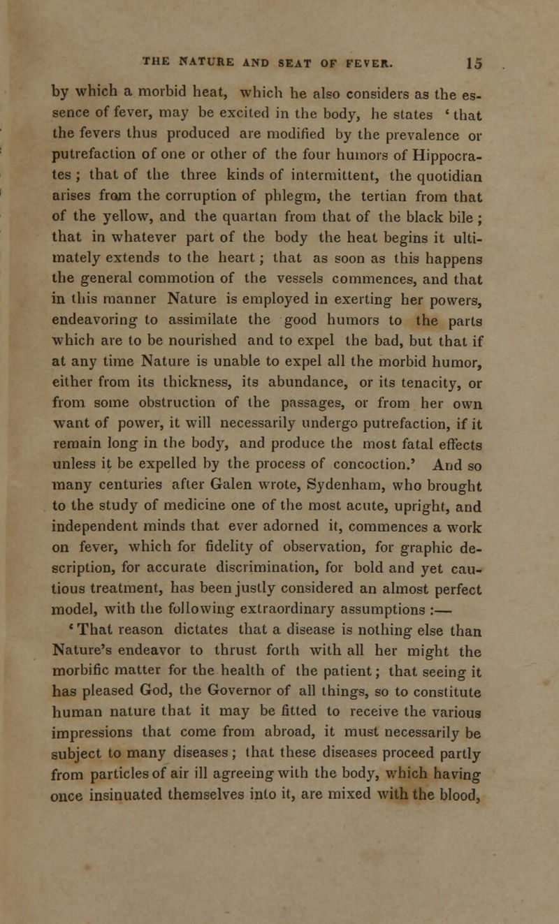 by which a morbid heat, which he also considers as the es- sence of fever, may be excited in the body, he states ' that the fevers thus produced are modified by the prevalence or putrefaction of one or other of the four humors of Hippocra- tes ; that of the three kinds of intermittent, the quotidian arises from the corruption of phlegm, the tertian from that of the yellow, and the quartan from that of the black bile ; that in whatever part of the body the heat begins it ulti- mately extends to the heart; that as soon as this happens the general commotion of the vessels commences, and that in this manner Nature is employed in exerting her powers, endeavoring to assimilate the good humors to the parts which are to be nourished and to expel the bad, but that if at any time Nature is unable to expel all the morbid humor, either from its thickness, its abundance, or its tenacity, or from some obstruction of the passages, or from her own want of power, it will necessarily undergo putrefaction, if it remain long in the body, and produce the most fatal effects unless it be expelled by the process of concoction.' And so many centuries after Galen wrote, Sydenham, who brought to the study of medicine one of the most acute, upright, and independent minds that ever adorned it, commences a work on fever, which for fidelity of observation, for graphic de- scription, for accurate discrimination, for bold and yet cau- tious treatment, has been justly considered an almost perfect model, with the following extraordinary assumptions :— ' That reason dictates that a disease is nothing else than Nature's endeavor to thrust forth with all her might the morbific matter for the health of the patient; that seeing it has pleased God, the Governor of all things, so to constitute human nature that it may be fitted to receive the various impressions that come from abroad, it must necessarily be subject to many diseases; that these diseases proceed partly from particles of air ill agreeing with the body, which having once insinuated themselves into it, are mixed with the blood,