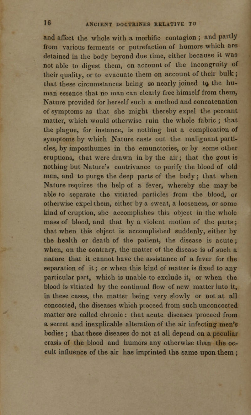 and affect the whole with a morbific contagion ; and partly from various ferments or putrefaction of humors which are detained in the body beyond due time, either because it was not able to digest them, on account of the incongruity of their quality, or to evacuate them on account of their bulk ; that these circumstances being so nearly joined t^ the hu- man essence that no man can clearly free himself from them, Nature provided for herself such a method and concatenation of symptoms as that she might thereby expel the peccant matter, which would otherwise ruin the whole fabric ; that the plague, for instance, is nothing but a complication of symptoms by which Nature casts out the malignant parti- cles, by imposthumes in the emunctories, or by some other eruptions, that were drawn in by the air; that the gout is nothing but Nature's contrivance to purify the blood of old men, and to purge the deep parts of the body; that when Nature requires the help of a fever, whereby she may be able to separate the vitiated particles from the blood, or otherwise expel them, either by a sweat, a looseness, or some kind of eruption, she accomplishes this object in the whole mass of blood, and that by a violent motion of the parts; that when this object is accomplished suddenly, either by the health or death of the patient, the disease is acute; when, on the contrary, the matter of the disease is of such a nature that it cannot have the assistance of a fever for the separation of it; or when this kind of matter is fixed to any particular part, which is unable to exclude it, or when the blood is vitiated by the continual flow of new matter into it, in these cases, the matter being very slowly or not at all concocted, the diseases which proceed from such unconcocted matter are called chronic : that acute diseases proceed from a secret and inexplicable alteration of the air infecting men's bodies ; that these diseases do not at all depend on a peculiar crasis of the blood and humors any otherwise than the oc- cult influence of the air has imprinted the same upon them ;