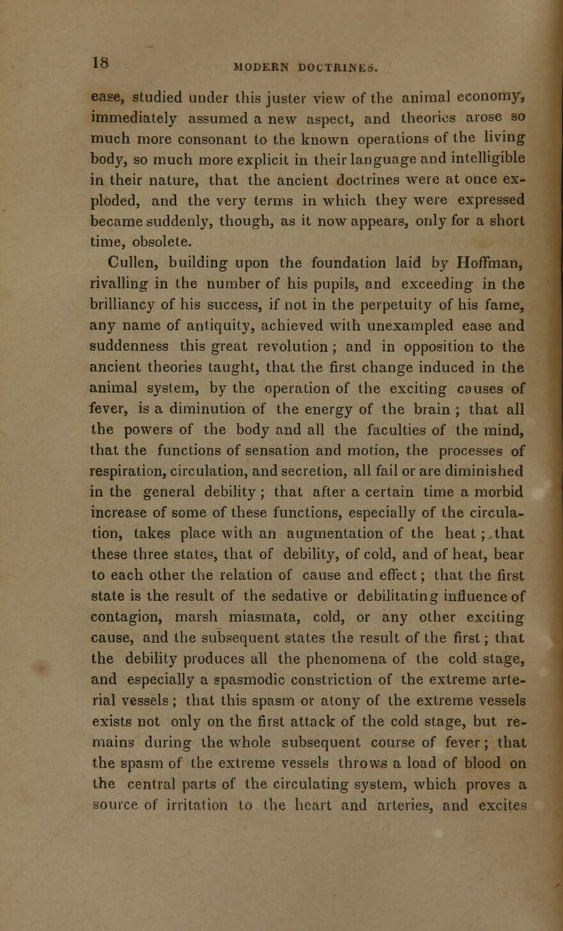 MODERN DOCTRINES. ease, studied under this juster view of the animal economy, immediately assumed a new aspect, and theories arose so much more consonant to the known operations of the living body, so much more explicit in their language and intelligible in their nature, that the ancient doctrines were at once ex- ploded, and the very terms in which they were expressed became suddenly, though, as it now appears, only for a short time, obsolete. Cullen, building upon the foundation laid by Hoffman, rivalling in the number of his pupils, and exceeding in the brilliancy of his success, if not in the perpetuity of his fame, any name of antiquity, achieved with unexampled ease and suddenness this great revolution; and in opposition to the ancient theories taught, that the first change induced in the animal system, by the operation of the exciting causes of fever, is a diminution of the energy of the brain ; that all the powers of the body and all the faculties of the mind, that the functions of sensation and motion, the processes of respiration, circulation, and secretion, all fail or are diminished in the general debility ; that after a certain time a morbid increase of some of these functions, especially of the circula- tion, takes place with an augmentation of the heat; that these three states, that of debility, of cold, and of heat, bear to each other the relation of cause and effect; that the first state is the result of the sedative or debilitating influence of contagion, marsh miasmata, cold, or any other exciting cause, and the subsequent states the result of the first; that the debility produces all the phenomena of the cold stage, and especially a spasmodic constriction of the extreme arte- rial vessels; that this spasm or atony of the extreme vessels exists not only on the first attack of the cold stage, but re- mains during the whole subsequent course of fever; that the spasm of the extreme vessels throws a load of blood on the central parts of the circulating system, which proves a source of irritation to the heart and arteries, and excites