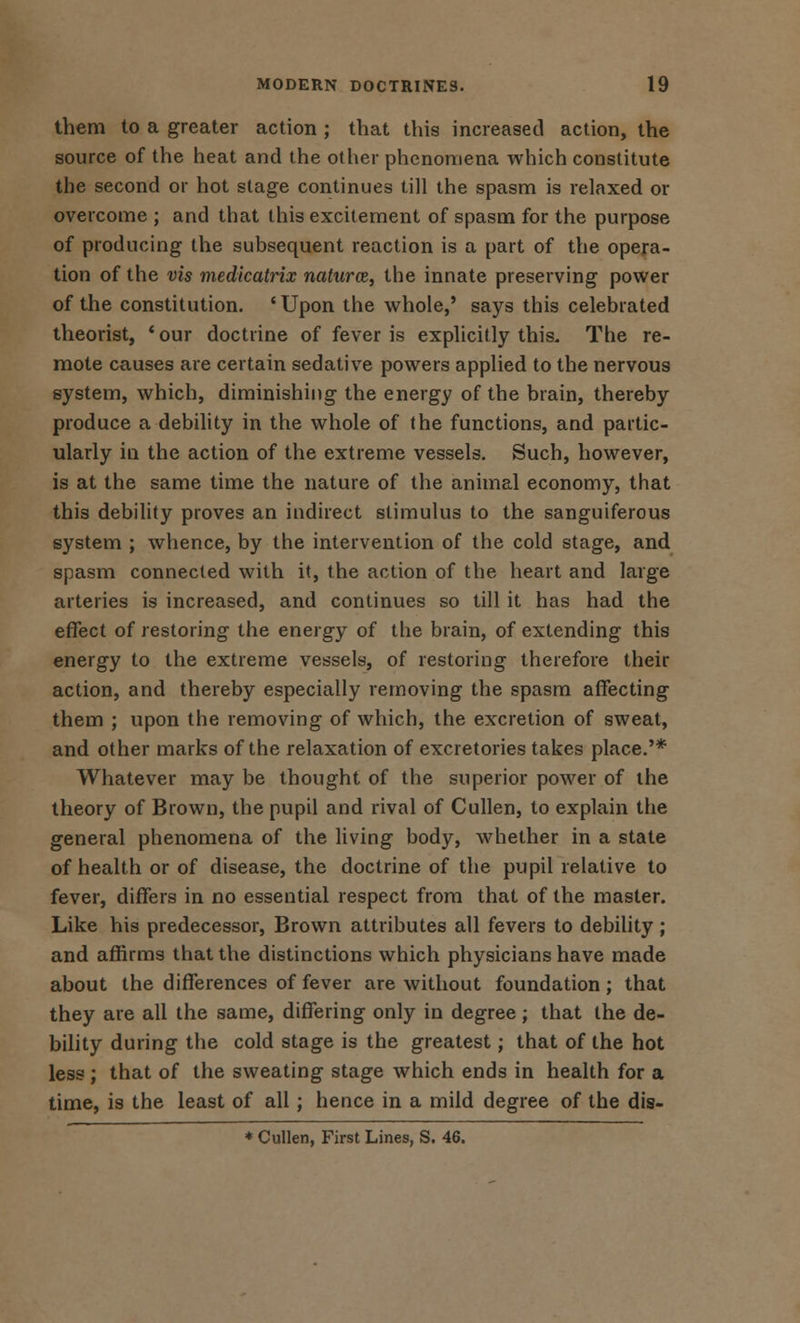 them to a greater action ; that this increased action, the source of the heat and the other phenomena which constitute the second or hot stage continues till the spasm is relaxed or overcome ; and that this excitement of spasm for the purpose of producing the subsequent reaction is a part of the opera- tion of the vis medicatrix natures, the innate preserving power of the constitution. 'Upon the whole,' says this celebrated theorist, 'our doctrine of fever is explicitly this. The re- mote causes are certain sedative powers applied to the nervous system, which, diminishing the energy of the brain, thereby produce a debility in the whole of the functions, and partic- ularly in the action of the extreme vessels. Such, however, is at the same time the nature of the animal economy, that this debility proves an indirect stimulus to the sanguiferous system ; whence, by the intervention of the cold stage, and spasm connected with it, the action of the heart and large arteries is increased, and continues so till it has had the effect of restoring the energy of the brain, of extending this energy to the extreme vessels, of restoring therefore their action, and thereby especially removing the spasm affecting them ; upon the removing of which, the excretion of sweat, and other marks of the relaxation of excretories takes place.'* Whatever may be thought of the superior power of the theory of Brown, the pupil and rival of Cullen, to explain the general phenomena of the living body, whether in a state of health or of disease, the doctrine of the pupil relative to fever, differs in no essential respect from that of the master. Like his predecessor, Brown attributes all fevers to debility; and affirms that the distinctions which physicians have made about the differences of fever are without foundation ; that they are all the same, differing only in degree; that the de- bility during the cold stage is the greatest; that of the hot less ; that of the sweating stage which ends in health for a time, is the least of all; hence in a mild degree of the dis- * Cullen, First Lines, S. 46.