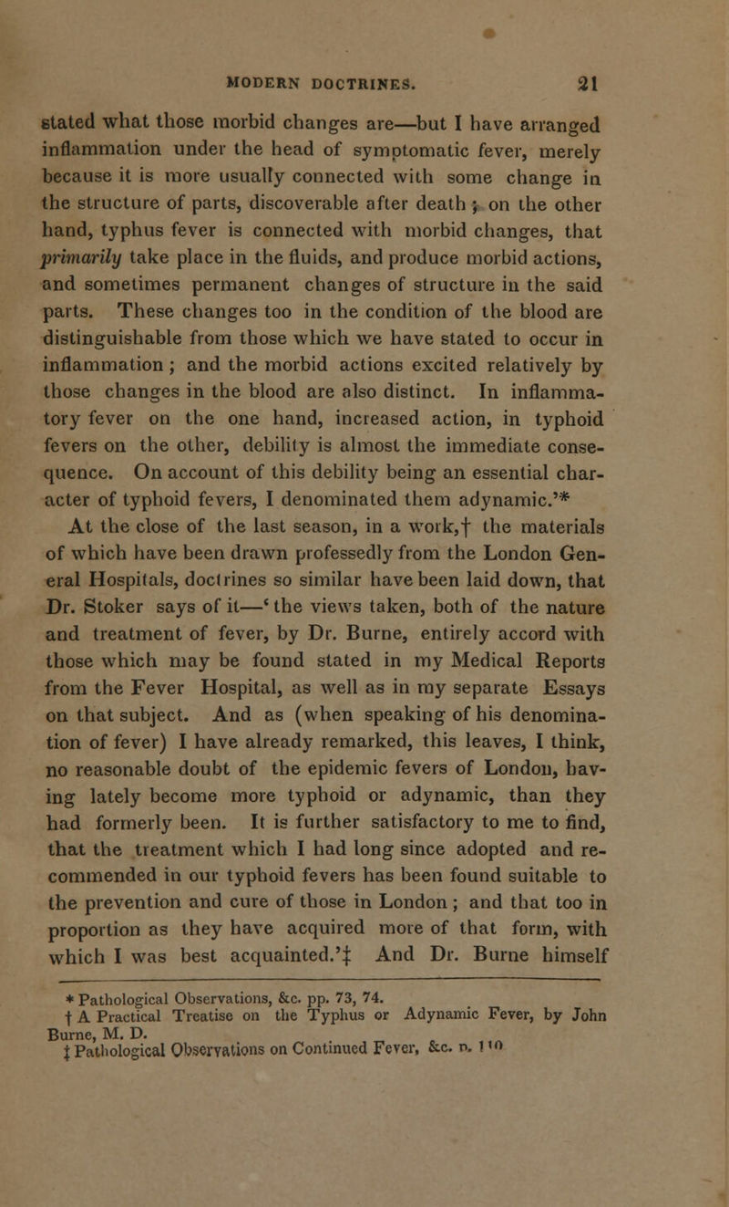 stated what those morbid changes are—but I have arranged inflammation under the head of symptomatic fever, merely because it is more usually connected with some change in the structure of parts, discoverable after death \ on the other hand, typhus fever is connected with morbid changes, that primarily take place in the fluids, and produce morbid actions, and sometimes permanent changes of structure in the said parts. These changes too in the condition of the blood are distinguishable from those which we have stated to occur in inflammation ; and the morbid actions excited relatively by those changes in the blood are also distinct. In inflamma- tory fever on the one hand, increased action, in typhoid fevers on the other, debility is almost the immediate conse- quence. On account of this debility being an essential char- acter of typhoid fevers, I denominated them adynamic.'* At the close of the last season, in a wotk,f the materials of which have been drawn professedly from the London Gen- eral Hospitals, doctrines so similar have been laid down, that Dr. Stoker says of it—' the views taken, both of the nature and treatment of fever, by Dr. Burne, entirely accord with those which may be found stated in my Medical Reports from the Fever Hospital, as well as in my separate Essays on that subject. And as (when speaking of his denomina- tion of fever) I have already remarked, this leaves, I think, no reasonable doubt of the epidemic fevers of London, hav- ing lately become more typhoid or adynamic, than they had formerly been. It is further satisfactory to me to find, that the treatment which I had long since adopted and re- commended in our typhoid fevers has been found suitable to the prevention and cure of those in London ; and that too in proportion as they have acquired more of that form, with which I was best acquainted.'! And Dr. Burne himself * Pathological Observations, &c. pp. 73, 74. t A Practical Treatise on the Typhus or Adynamic Fever, by John Burne, M. D. X Pathological Observations on Continued Fever, &c. n.!'n