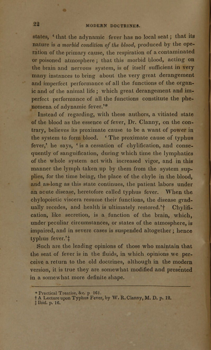 MODERN DOCTRINES. states, ' that the adynamic fever has no local seat; that its nature is a morbid condition of the blood, produced by the ope- ration of the primary cause, the respiration of a contaminated or poisoned atmosphere ; that this morbid blood, acting on the brain and nervous system, is of itself sufficient in very many instances to bring about the very great derangement and imperfect performance of all the functions of the organ- ic and of the animal life ; which great derangement and im- perfect performance of all the functions constitute the phe- nomena of adynamic fever.'* Instead of regarding, with these authors, a vitiated state of the blood as the essence of fever, Dr. Clanny, on the con- trary, believes its proximate cause to be a want of power in the system to form blood. ' The proximate cause of typhus fever,' he says, * is a cessation of chylification, and conse- quently of sanguification, during which time the lymphatics of the whole system act with increased vigor, and in this manner the lymph taken up by them from the system sup- plies, for the time being, the place of the chyle in the blood, and as-long as this state continues, the patient labors under an acute disease, heretofore called typhus fever. When the chylopoietic viscera resume their functions, the disease grad- ually recedes, and health is ultimately restored.'! Chylifi- cation, like secretion, is a function of the brain, which, under peculiar circumstances, or states of the atmosphere, is impaired, and in severe cases is suspended altogether ; hence typhus fever.'J Such are the leading opinions of those who maintain that the seat of fever is in the fluid?, in which opinions we per- ceive a return to the old doctrines, although in the modern version, it is true they are somewhat modified and presented in a somewhat more definite shape. * Practical Treatise, &c. p 161. t A Lecture upon Typhus Fever, by W. R. Clanny, M. D. p. 12. j Ibid. p. 16.