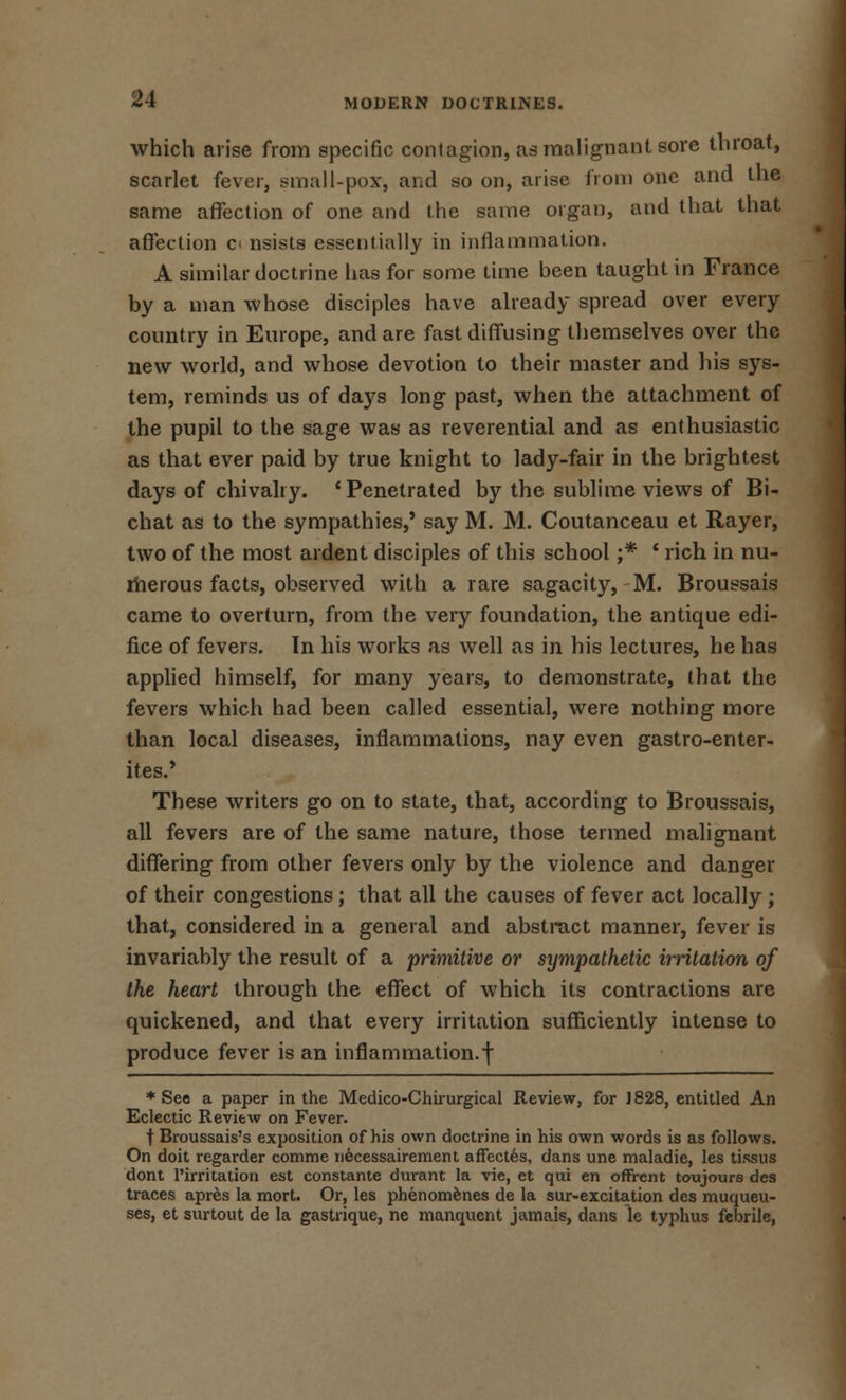 which arise from specific contagion, as malignant sore throat, scarlet fever, small-pox, and so on, arise from one and the same affection of one and the same organ, and that that affection c» nsists essentially in inflammation. A similar doctrine has for some time been taught in France by a man whose disciples have already spread over every country in Europe, and are fast diffusing themselves over the new world, and whose devotion to their master and his sys- tem, reminds us of days long past, when the attachment of the pupil to the sage was as reverential and as enthusiastic as that ever paid by true knight to lady-fair in the brightest days of chivalry. ' Penetrated by the sublime views of Bi- chat as to the sympathies,' say M. M. Coutanceau et Rayer, two of the most ardent disciples of this school ;* ' rich in nu- merous facts, observed with a rare sagacity, M. Broussais came to overturn, from the very foundation, the antique edi- fice of fevers. In his works as well as in his lectures, he has applied himself, for many years, to demonstrate, that the fevers which had been called essential, were nothing more than local diseases, inflammations, nay even gastro-enter- ites.' These writers go on to state, that, according to Broussais, all fevers are of the same nature, those termed malignant differing from other fevers only by the violence and danger of their congestions ; that all the causes of fever act locally ; that, considered in a general and abstract manner, fever is invariably the result of a primitive or sympathetic irritation of the heart through the effect of which its contractions are quickened, and that every irritation sufficiently intense to produce fever is an inflammation, f ♦See a paper in the Medico-Chirurgical Review, for ]828, entitled An Eclectic Review on Fever. t Broussais's exposition of his own doctrine in his own words is as follows. On doit regarder comme necessairement affectes, dans une maladie, les tissus dont l'irritation est constante durant la vie, et qui en offrent toujours des traces apres la mort. Or, les phenomenes de la sur-excitation des muqueu- ses, et surtout de la gastrique, nc manquent jamais, dans le typhus febrile,