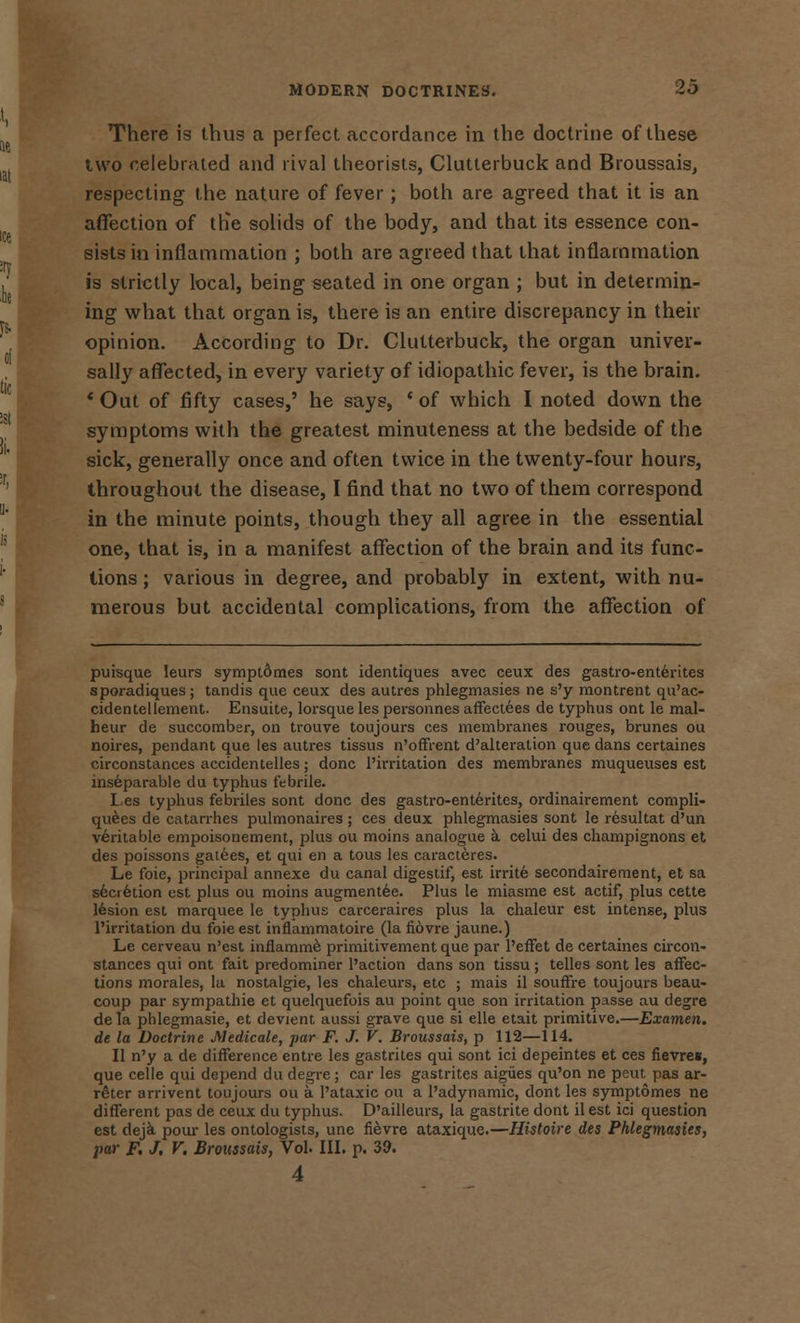 There is thus a perfect accordance in the doctrine of these ivvo celebrated and rival theorists, Clutterbuck and Broussais, respecting the nature of fever; both are agreed that it is an affection of the solids of the body, and that its essence con- sists in inflammation ; both are agreed that that inflammation is strictly local, being seated in one organ ; but in determin- ing what that organ is, there is an entire discrepancy in their opinion. According to Dr. Clutterbuck, the organ univer- sally affected, in every variety of idiopathic fever, is the brain. * Out of fifty cases,' he says, ' of which I noted down the symptoms with the greatest minuteness at the bedside of the sick, generally once and often twice in the twenty-four hours, throughout the disease, I find that no two of them correspond in the minute points, though they all agree in the essential one, that is, in a manifest affection of the brain and its func- tions ; various in degree, and probably in extent, with nu- merous but accidental complications, from the affection of puisque leurs symptomes sont identiques avec ceux des gastro-ent6rites sporadiques; tandis que ceux des autres phlegmasies ne s'y montrent qu'ac- cidentellement. Ensuite, lorsque les personnes affectees de typhus ont le mal- heur de succomber, on trouve toujours ces membranes rouges, brunes ou noires, pendant que les autres tissus n'offrent d'alteration que dans certaines circonstances accidentelles; done l'irritation des membranes muqueuses est inseparable du typhus febrile. les typhus febriles sont done des gastro-enterites, ordinairement compli- quees de catarrhes pulmonaires ; ces deux phlegmasies sont le resultat d'un veritable empoisonement, plus ou moins analogue a celui des champignons et des poissons gatees, et qui en a tous les caracteres. Le foie, principal annexe du canal digestif, est irrite secondairement, et sa secretion est plus ou moins augmentee. Plus le miasme est actif, plus cette lesion est marquee le typhus carceraires plus la chaleur est intense, plus l'irritation du foie est inflammatoire (la fiovre jaune.) Le cerveau n'est inflamme primitivement que par l'effet de certaines circon- stances qui ont fait predominer Paction dans son tissu ; telles sont les affec- tions morales, la nostalgie, les chaleurs, etc ; mais il souffre toujours beau- coup par sympathie et quelquefois au point que son irritation passe au degre de la phlegmasie, et devient aussi grave que si elle etait primitive.—Examen. de la Doctrine Medicate, par F. J. V. Broussais, p 112—114. II n'y a de difference entre les gastrites qui sont ici depeintes et ces fievres, que celle qui depend du degre ; car les gastrites aigiies qu'on ne peut pas ar- r£ter arrivent toujours ou a l'ataxic ou a l'adynamic, dont les symptomes ne different pas de ceux du typhus. D'ailleurs, la gastrite dont il est ici question est deja pour les ontologists, une fievre ataxique.—Histoire des Phlegmasies, par F. J. V. Broussais, Vol. III. p. 39. 4