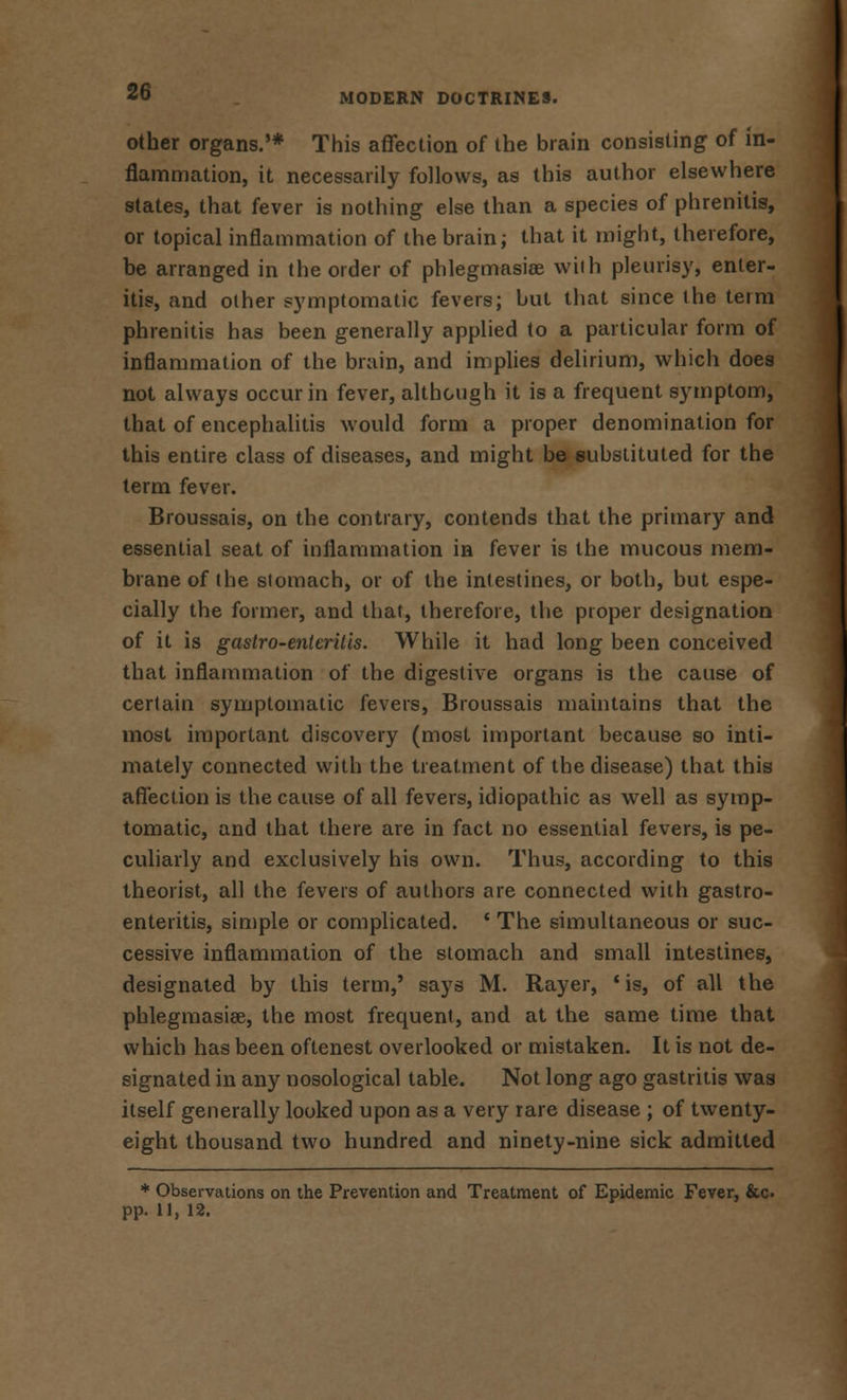 other organs.'* This affection of the brain consisting of in- flammation, it necessarily follows, as this author elsewhere states, that fever is nothing else than a species of phrenitis, or topical inflammation of the brain; that it might, therefore, be arranged in the order of phlegmasia? with pleurisy, enter- itis, and other symptomatic fevers; but that since the term phrenitis has been generally applied to a particular form of inflammation of the brain, and implies delirium, which does not always occur in fever, although it is a frequent symptom, that of encephalitis would form a proper denomination for this entire class of diseases, and might be substituted for the term fever. Broussais, on the contrary, contends that the primary and essential seat of inflammation in fever is the mucous mem- brane of the stomach, or of the intestines, or both, but espe- cially the former, and that, therefore, the proper designation of it is gastro-enteritis. While it had long been conceived that inflammation of the digestive organs is the cause of certain symptomatic fevers, Broussais maintains that the most important discovery (most important because so inti- mately connected with the treatment of the disease) that this affection is the cause of all fevers, idiopathic as well as symp- tomatic, and that there are in fact no essential fevers, is pe- culiarly and exclusively his own. Thus, according to this theorist, all the fevers of authors are connected with gastro- enteritis, simple or complicated. ' The simultaneous or suc- cessive inflammation of the stomach and small intestines, designated by this term,' says M. Rayer, 'is, of all the phlegmasia?, the most frequent, and at the same time that which has been oftenest overlooked or mistaken. It is not de- signated in any nosological table. Not long ago gastritis was itself generally looked upon as a very rare disease ; of twenty- eight thousand two hundred and ninety-nine sick admitted * Observations on the Prevention and Treatment of Epidemic Fever, &c pp. 11, 12.