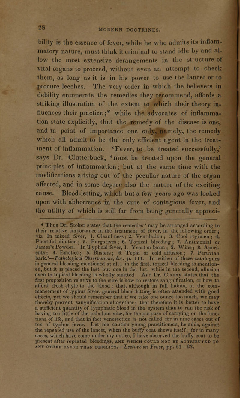 MODERN DOCTRINES. bility is the essence of fever, while he who admits its inflam- matory nature, must think it criminal to stand idle by and al- low the most extensive derangements in the structure of vital organs to proceed, without even an attempt to check them, as long as it is in his power to use the lancet or to procure leeches. The very order in which the believers in debility enumerate the remedies they recommend, aflbrds a striking illustration of the extent to which their theory in- fluences their practice ;* while the advocates of inflamma- tion state explicitly, that the remedy of the disease is one, and in point of importance one only, namely, the remedy which all admit to be the only efficient agent in the treat- ment of inflammation. 'Fever, to be treated successfully,' says Dr. Clutlerbuck, 'must be treated upon the general principles of inflammation; but at the same time with the modifications arising out of the peculiar nature of the organ affected, and in some degree also the nature of the exciting cause. Blood-letting, which but a few years ago was looked upon with abhorrence in the cure of contagious fever, and the utility of which is still far from being generally appreci- * Thus Dr. Stoker s ates that the remedies ' may be arranged according to their relative importance in the treatment of fever, in the following order ; viz In mixed fever, 1. Cleanl ness; 2. Ventilation; 3. Cool regimen; 4. Plentiful dilution; 5. Purgatives; 6. Topical bleeding ; 7. Antimonial or James's Powder. In Typhoid fever, 1. Yeast or barm; 2. Wine; 3. Aperi- ents ; 4. Emetics ; 5. Blisters; 6. Tepid or cold affusion; 7. Peruvian bark.'—Pathological Observations, &c. p. 111. In neither of these catalogues is general bleeding mentioned at all; in the first, topical bleeding is mention- ed, but it is placed the last but one in the list, while in the second, allusion even to topical bleeding is wholly omitted And Dr. Clanny states that the first proposition relative to the cure is how to restore sanguification, or how to afford fresh chyle to the blood ; that, although in full habits, at the com- mencement of typhus fever, general blood-letting is often attended with good effects, yet we should remember that if we take one ounce too much, we may thereby prevent sanguification altogether ; that therefore it is better to have a sufficient quantity of lymphatic blood in the system than to run the risk of having too little of the pabulum vitse, for the purpose of carrying on the func- tions of life, and that in fact venesection is not called for in nine cases out of ten of typhus fever. Let me caution young practitioners, he adds, against the repeated use of the lancet, when the bufiy coat shews itself; for in many cases, which have come under my notice, I have observed the buffy coat to be present after repeated bleedings, and which could not be attributed to any other cause than debility.—Lecture on Feier, pp. 21—23.