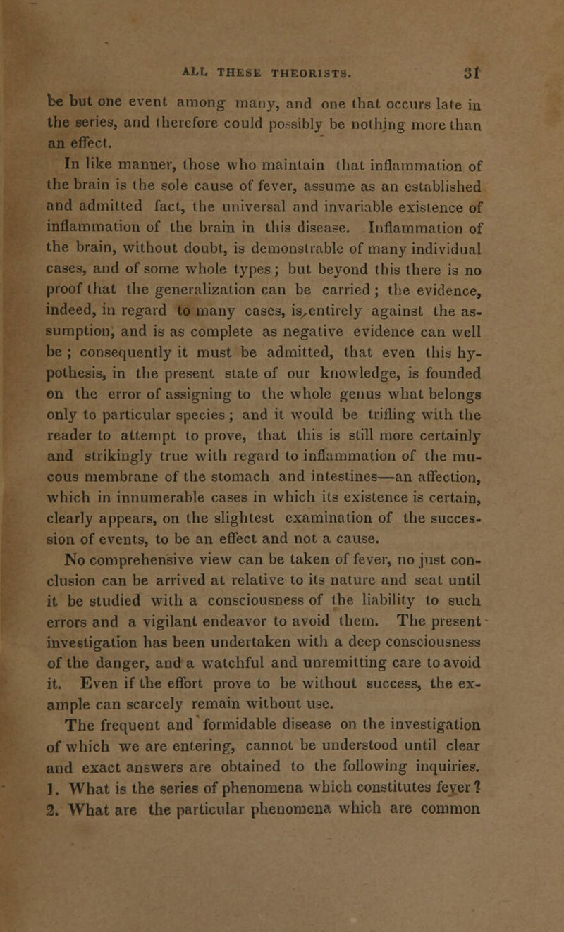 be but one event among many, and one that occurs late in the series, and therefore could po.ssibly be nothing more than an effect. In like manner, those who maintain that inflammation of the brain is the sole cause of fever, assume as an established and admitted fact, the universal and invariable existence of inflammation of the brain in this disease. Inflammation of the brain, without doubt, is demonstrable of many individual cases, and of some whole types; but beyond this there is no proof that the generalization can be carried; the evidence, indeed, in regard to many cases, is,entirely against the as- sumption, and is as complete as negative evidence can well be ; consequently it must be admitted, that even this hy- pothesis, in the present state of our knowledge, is founded on the error of assigning to the whole genus what belongs only to particular species ; and it would be trifling with the reader to attempt to prove, that this is still more certainly and strikingly true with regard to inflammation of the mu- cous membrane of the stomach and intestines—an affection, which in innumerable cases in which its existence is certain, clearly appears, on the slightest examination of the succes- sion of events, to be an effect and not a cause. No comprehensive view can be taken of fever, no just con- clusion can be arrived at relative to its nature and seat until it be studied with a consciousness of the liability to such errors and a vigilant endeavor to avoid them. The present investigation has been undertaken with a deep consciousness of the danger, and a watchful and unremitting care to avoid it. Even if the effort prove to be without success, the ex- ample can scarcely remain without use. The frequent and formidable disease on the investigation of which we are entering, cannot be understood until clear and exact answers are obtained to the following inquiries. 1. What is the series of phenomena which constitutes fever? 2. What are the particular phenomena which are common