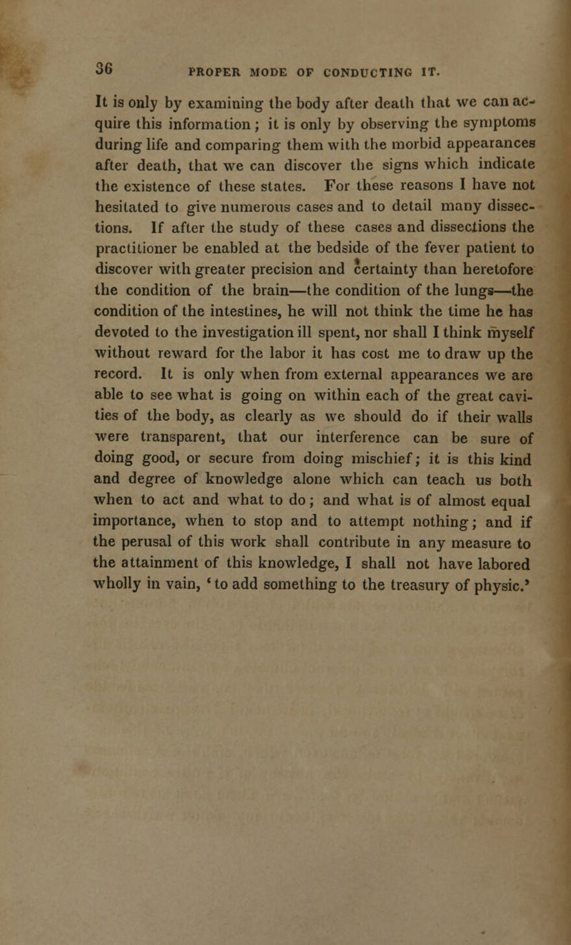 It is only by examining the body after death that we can ac- quire this information; it is only by observing the symptoms during life and comparing them with the morbid appearances after death, that we can discover the signs which indicate the existence of these states. For these reasons I have not hesitated to give numerous cases and to detail many dissec- tions. If after the study of these cases and dissections the practitioner be enabled at the bedside of the fever patient to discover with greater precision and certainty than heretofore the condition of the brain—the condition of the lungs—the condition of the intestines, he will not think the time he has devoted to the investigation ill spent, nor shall I think myself without reward for the labor it has cost me to draw up the record. It is only when from external appearances we are able to see what is going on within each of the great cavi- ties of the body, as clearly as we should do if their walls were transparent, that our interference can be sure of doing good, or secure from doing mischief; it is this kind and degree of knowledge alone which can teach us both when to act and what to do; and what is of almost equal importance, when to stop and to attempt nothing; and if the perusal of this work shall contribute in any measure to the attainment of this knowledge, I shall not have labored wholly in vain, ' to add something to the treasury of physic*