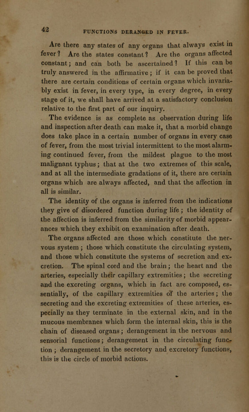 FUNCTIONS DERANGED IN FEVER. Are there any states of any organs that always exist in fever 1 Are the states constant 1 Are the organs affected constant; and can both be ascertained 1 If this can be truly answered in the affirmative; if it can be proved that there are certain conditions of certain organs which invaria- bly exist in fever, in every type, in every degree, in every stage of it, we shall have arrived at a satisfactory conclusion relative to the first part of our inquiry. The evidence is as complete as observation during life and inspection after death can make it, that a morbid change does take place in a certain number of organs in every case of fever, from the most trivial intermittent to the most alarm- ing continued fever, from the mildest plague to the most malignant typhus; that at the two extremes of this scale, and at all the intermediate gradations of it, there are certain organs which are always affected, and that the affection in all is similar. The identity of the organs is inferred from the indications they give of disordered function during life ; the identity of the affection is inferred from the similarity of morbid appear- ances which they exhibit on examination after death. The organs affected are those which constitute the ner- vous system ; those which constitute the circulating system, and those which constitute the systems of secretion and ex- cretion. The spinal cord and the brain; the heart and the arteries, especially their capillary extremities; the secreting and the excreting organs, which in fact are composed, es- sentially, of the capillary extremities of the arteries; the secreting and the excreting extremities of these arteries, es- pecially as they terminate in the external skin, and in the mucous membranes which form the internal skin, this is the chain of diseased organs; derangement in the nervous and sensorial functions; derangement in the circulating func- tion ; derangement in the secretory and excretory functions, this is the circle of morbid actions.