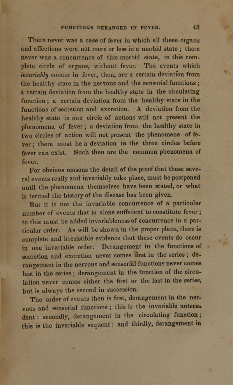 There never was a case of fever in which all these organs and affections were not more or less in a morbid state ; there never was a concurrence of this morbid state, in this com- plete circle of organs, without fever. The events which invariably concur in fever, then, are a certain deviation from the healthy state in the nervous and the sensorial functions ; a certain deviation from the healthy state in the circulating function; a certain deviation from the healthy state in the functions of secretion and excretion. A deviation from the healthy state in one circle of actions will not present the phenomena of fever ; a deviation from the healthy state in two circles of action will not present the phenomena of fe- ver ; there must be a deviation in the three circles before fever can exist. Such then are the common phenomena of fever. For obvious reasons the detail of the proof that these seve- ral events really and invariably take place, must be postponed until the phenomena themselves have been stated, or what is termed the history of the disease has been given. But it is not the invariable concurrence of a particular number of events that is alone sufficient to constitute fever ; to this must be added invariableness of concurrence in a par- ticular order. As will be shown in the proper place, there is complete and irresistible evidence that these events do occur in one invariable order. Derangement in the functions of secretion and excretion never comes first in the series ; de- rangement in the nervous and sensorial functions never comes last in the series ; derangement in the function of the circu- lation never comes either the first or the last in the series, but is always the second in succession. The order of events then is first, derangement in the ner- vous and sensorial functions ; this is the invariable antece. dent: secondly, derangement in the circulating function; this is the invariable sequent: and thirdly, derangement in