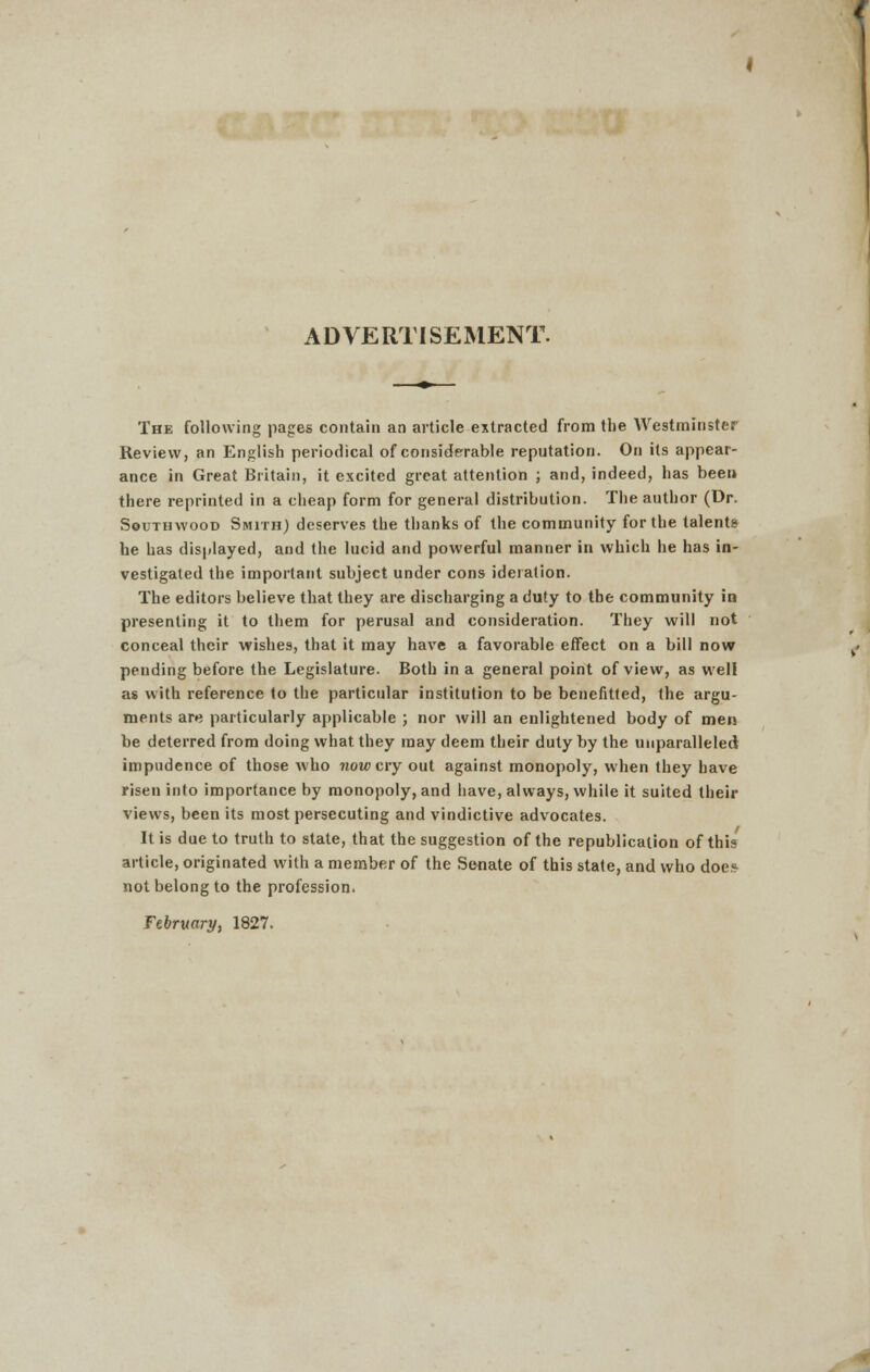 ADVERTISEMENT. The following pages contain an article extracted from the Westminster Review, an English periodical of considerable reputation. On its appear- ance in Great Britain, it excited great attention ; and, indeed, has been there reprinted in a cheap form for general distribution. The author (Dr. Southwood Smith) deserves the thanks of the community for the talents he has displayed, and the lucid and powerful manner in which he has in- vestigated the important subject under cons ideration. The editors believe that they are discharging a duty to the community in presenting it to them for perusal and consideration. They will not conceal their wishes, that it may have a favorable effect on a bill now pending before the Legislature. Both in a general point of view, as well as with reference to the particular institution to be benefitted, the argu- ments are particularly applicable ; nor will an enlightened body of men be deterred from doing what they may deem their duty by the unparalleled impudence of those who now cry out against monopoly, when they have risen into importance by monopoly, and have, always, while it suited their views, been its most persecuting and vindictive advocates. It is due to truth to state, that the suggestion of the republication of this article, originated with a member of the Senate of this state, and who doe? not belong to the profession. February, 1827.