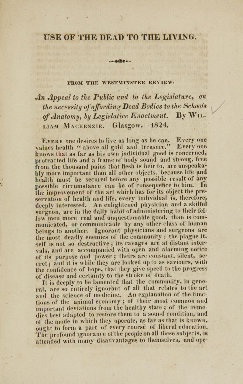 USE OF THE DEAD TO THE LIVING. FROM THE WESTMINSTER REVIEW- An Appeal to the Public and to the Legislature, on the necessity of affording Bead Bodies to the Schools of Anatomy, by Legislative Enactment. By Wil- liam Mackenzie. Glasgow. 1824. Evert one desires to live as long as he can. Every one values health  above all gold and treasure. Every one knows that as far as his own individual good is concerned, protracted life and a frame of body sound and strong, free from the thousand pains that flesh is heir to. are unspeaka- bly more, important than all other objects, because life and health must be secured before any possible result of any possible circumstance can be of consequence to him. In the improvement of the art which has for its object the pre- servation of health and life, every individual is, therefore, deeply interested. An enlightened physician and a skilful surgeon, are in the daily habit of administering to their fel- low men more real and unquestionable good, than is com- municated, or communicable by any other class of human beings to another. Ignorant physicians and surgeons are the most deadly enemies of the community : the plague it- self is not so destructive; its ravages are at distant inter- vals, and are accompanied with open and alarming notice of its purpose arid power ; theirs are constant, silent, se- cret; and it is while they are looked up to as saviours, with the confidence of hope, that they give speed to the progress of disease and certainty to the stroke of death. It is deeply to be lamented that the commuuity, in gene- ral, are so entirely ignorant of all that relates to the art and the science of medicine. An explanation of the func- tions of the animal economy ; of their most common and important deviations from the healthy state ; of the reme- dies best adapted to restore them to a sound condition, and of the mode in which they operate, as far as that is known, ought to form a part of every course of liberal education. The profound ignorance of the peopleonall these subjects, is attended with many disadvantages to themselves, and ope-