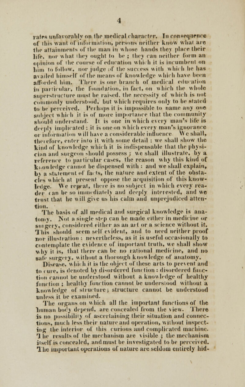 rates unfavorably on the medical character. In consequence of this want of 'information, persons neither know what are tlie attainments of the man in whose hands they place their life, nor what they ought to he ; they can neither' form an opinion of the course of education which it is incumbent on Lint to follow, nor judge nf the success with which he has a*atled himself nf the means of knowledge which have hern afforded him. There is one branch of medical education in particular, the foundation, in fact, on which the whole superstructure must he raised, the necessity of which is not commonly understood, hut which requires only to he stated to he perceived. Perhaps it is impossihle to name any one subject which it is of more importance that the community should understand. It is one in which every man's life is deep!) implicated : it is one on which every man's ignorance or information w ill have a considerable influence. We shall, therefore, enter into it with some detail : we shall show the kind of knowledge which it is indispensable that the physi- cian and surgeon should possess ; we shall illustrate, by a reference t<» particular cases, the reason why this kind of knowledge cannot he dispensed with : and we shall explain, b> a statement of fa« ts, the nature and extent of the obsta- cles which at present oppose the acquisition of this know- ledge. We repeat, there is no subject in which every rea- der can be so immediately and deeply interested, ami we trust that he will gi\e us his calm and unprejudiced atten- tion. The basis of all medical and surgical knowledge is ana- tomy. Not a single step can be made cither in medicine or surgery, considered either as an art or a science without it. This should seem self evident, and to need neither proof nor illustration : nevertheless, as it is useful occasionally to contemplate the evidence of important truth, we shall show why it is, that there can be no rational medicine, and no safe surgery, without a thorough knowledge of anatomy. Disease, whii b it is the object of these arts to prevent and to cure, is denoted bv disordered function : disordered func- tion cannot he understood without a knowledge of healthy function ; healthy function cannot be understood without a knowledge of structure; structure cannot be understood unless it be examined. The organs on which all the important functions of the liumau body depend, are concealed from the view. There is no possibility of ascertaining their situation and connec- tions, much less their nature and operation, without inspect- ing the interior of this curious and complicated machine. 1 he results of the mechanism are visible ; the mechanism itself is concealed, and must be investigated tube perceived. The important operalious of nature are seldom entirely hid-