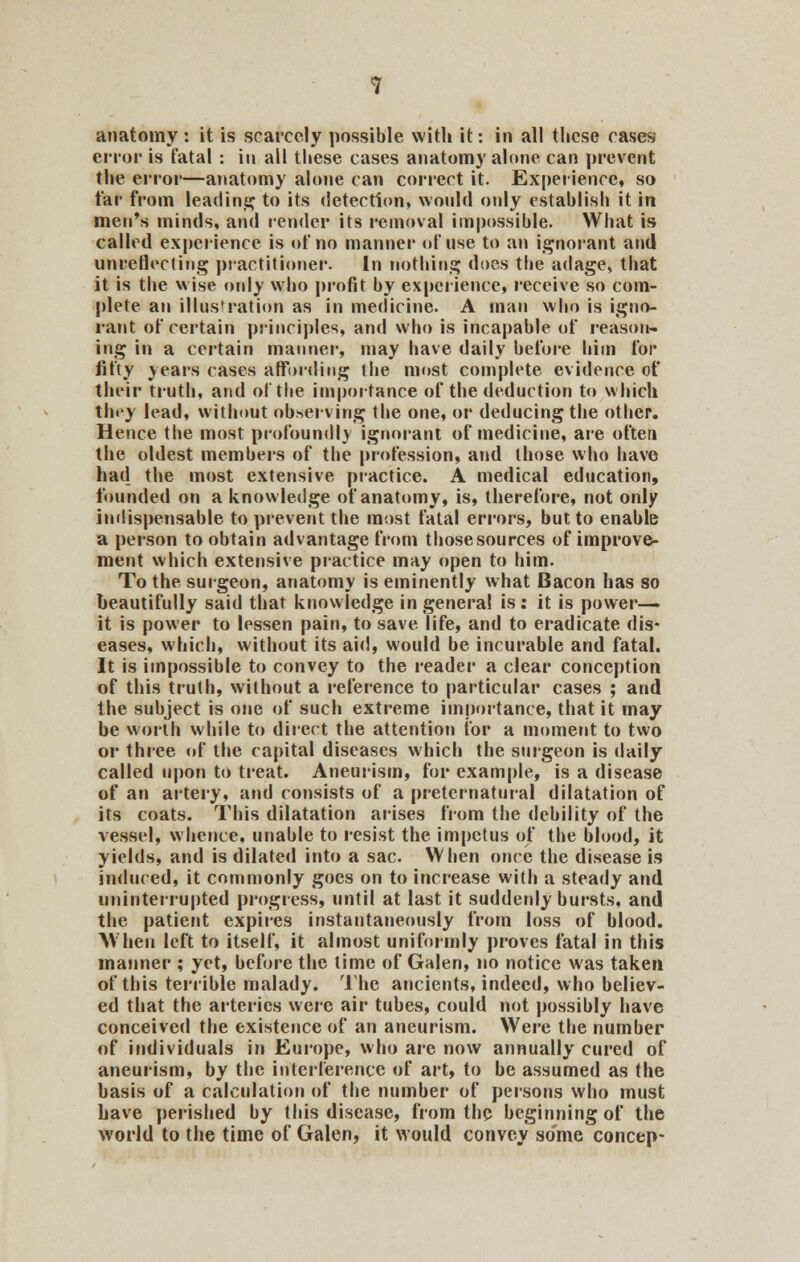 anatomy : it is scarcely possible with it: in all these cases error is fatal : in all these cases anatomy alone can prevent the error—anatomy alone can correct it. Experience, so far from leading to its detection, would only establish it in men's minds, and render its removal impossible. What is called experience is of no manner of use to an ignorant and unreflecting practitioner. In nothing does the adage, that it is the wise only who profit by experience, receive so com- plete an illustration as in medicine. A man who is igno- rant of certain principles, and who is incapable of reason- ing in a certain manner, may have daily before him for fifty years cases affording the most complete evidence of their truth, and of the importance of the deduction to which they lead, without observing the one, or deducing the other. Hence the most profound!} ignorant of medicine, are often the oldest members of the profession, and those who have had the most extensive practice. A medical education, founded on a knowledge of anatomy, is, therefore, not only indispensable to prevent the most fatal errors, but to enable a person to obtain advantage from those sources of improve- ment which extensive practice may open to him. To the surgeon, anatomy is eminently what Bacon has so beautifully said that knowledge in genera! is: it is power- it is power to lessen pain, to save life, and to eradicate dis- eases, which, without its aid, would be incurable and fatal. It is impossible to convey to the reader a clear conception of this truth, without a reference to particular cases ; and the subject is one of such extreme importance, that it may be worth while to direct the attention for a moment to two or three of the capital diseases which the surgeon is daily called upon to treat. Aneurism, for example, is a disease of an artery, and consists of a preternatural dilatation of its coats. This dilatation arises from the debility of the vessel, whence, unable to resist the impetus of the blood, it yields, and is dilated into a sac. When once the disease is induced, it commonly goes on to increase with a steady and uninterrupted progress, until at last it suddenly bursts, and the patient expires instantaneously from loss of blood. When left to itself, it almost uniformly proves fatal in this manner ; yet, before the time of Galen, no notice was taken of this terrible malady. The ancients, indeed, who believ- ed that the arteries were air tubes, could not possibly have conceived the existence of an aneurism. Were the number of individuals in Europe, who are now annually cured of aneurism, by the interference of art, to be assumed as the basis of a calculation of the number of persons who must have perished by this disease, from the beginning of the world to the time of Galen, it would convey some concep-