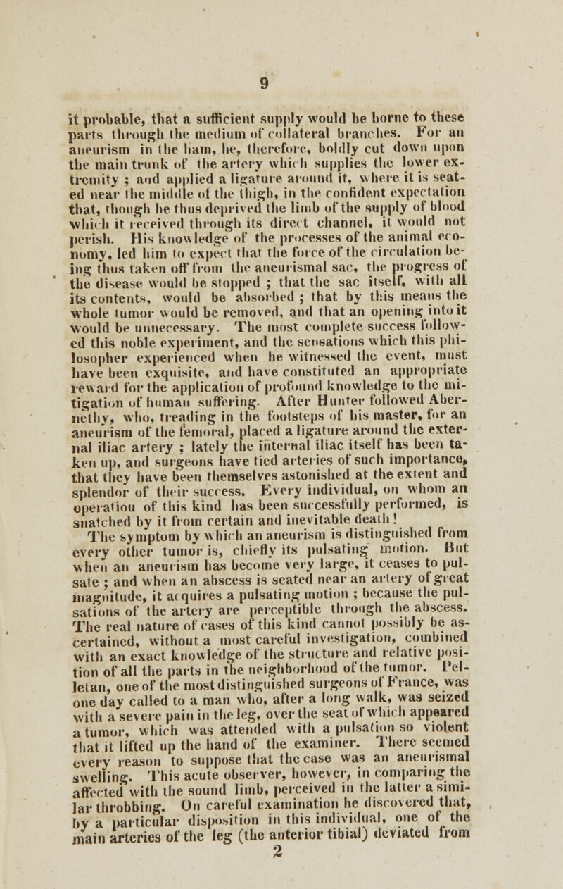 it probable, that a sufficient supply would be borne to these parts through the medium of collateral branches. For an aneurism in (he ham, he, therefore, boldly cut down upon the main trunk of the artery which supplies the lower ex- tremity ; and applied a ligature around it, where it is seat- ed near the middle of the thigh, in the confident expectation that, though he thus deprived the limb of the supply of blnod which it received through its direct channel, it would not perish. His knowledge of the processes of the animal eco- nomy, led him to expect that the force of the circulation be- ing thus taken off from the aneurismal sac, the progress of the disease would be stopped ; that the sac itself, with all its contents, would be absorbed ; that by this means the whole tumor would be removed, and that an opening into it would be unnecessary. The most complete success follow- ed this noble experiment, and the sensations which this phi- losopher experienced when he witnessed the event, must have been exquisite, and have constituted an appropriate reward for the application of profound knowledge to the mi- tigation of human suffering. After Hunter followed Aber- nethv, who, treading in the footsteps of his master, for an aneurism of the femoral, placed a ligature around the exter- nal iliac artery ; lately the internal iliac itself has been ta- ken up, and surgeons have tied arteries of such importance, that they have been themselves astonished at the extent and splendor of their success. Every individual, on whom an operatiou of this kind has been successfully performed, is snatched by it from certain and inevitable death ! The symptom by which an aneurism is distinguished from every other tumor is, chiefly its pulsating motion. But when an aneurism has become xeiy large, it ceases to pul- sate ; and when an abscess is seated near an artery of great magnitude, it acquires a pulsating motion ; because the pul- sations of the artery are perceptible through the abscess. The real nature of cases of this kind cannot possibly be as- certained, without a most careful investigation, combined with an exact knowledge of the structure and relative posi- tion of all the parts in the neighborhood of the tumor. Pel- letan, one of the most distinguished surgeons of France, was one day called to a man who, after a long walk, was seized with a severe pain in the leg, over the seat of which appeared a tumor, which was attended with a pulsation so violent that it lifted up the hand of the examiner. There seemed every reason to suppose that the case was an aneurismal swelling. This acute observer, however, in comparing the affected with the sound limb, perceived in the latter a simi- lar throbbing. On careful examination he discovered that, by a particular disposition in this individual, one of the main arteries of the leg (the anterior tibial) deviated from %