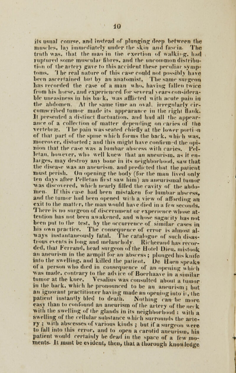 its usual course, and instead of plunging deep between the muscles, la% immediately under the skin and fascia. The truth was. that the man in the exertion of walking, had ruptured some muscular fibres, and the uncommon distribu- tion of the arter) gave to this accident these peculiar symp- toms. rl he real nature of this case could not possibly have been ascertained but by an anatomist. The same surgeon lias recorded the case of a man who, having fallen twice from his horse, and experienced for several \ ears considera- ble uneasiness in his back, was afflicted with acute pain in the abdomen. At the same time an oval, irregularly cir- cumscribed tumor made its appearance in the right Hank. It presented a distinct fluctuation, and had all the appear- ance of a collection of matter depending on caries of the vertebra?. The pain was seated chiefly at the lower portion of that part of the spine which forms the back, which was, moreover, distorted ; and this might have confirm -d the opi- nion that the case was a lumbar abscess with caries. Pel- letan, however, who well knew that an aneurism, as it en- larges, may destroy any bone in its neighborhood, saw that the disease was an aneurism, and predicted that the patient must perish. On opening the body (for the man lived only- ten days after I'elletan first saw him) an aneunsmal tumor Mas discovered, which nearly filled the cavity of the abdo- men. If this case had been mistaken for lumbar abscess, and the tumor had been opened wiih a view of affording an exit to the matter, the man would have died in a few seconds. There is no surgeon of discernment or experience whose at- tention has not been awakened, and whose sagac ity has not been put to the test, by the occurrence of similar cases in liis own practice. The consequence of error is almost al- ways instantaneously fatal. The catalogue of such disas- trous events is long and melancholy. Richerand has recor- ded, that Per rand, bead surgeon of the Hoiel Dieu. mistook an aneurism in the armpit for an abscess ; plunged his knife into the swelling, and killed the patient. Oe fiaen speaks of a person who died in consequence of an opening which was made, contrary to the advice of Boerhaave in a similar tumor at the knee. Vesalius was consulted about a tumor in the back, which he pronounced to be an aneurism; but an ignorant practitioner having made an opening into it, the patient instantly bled to death. Nothing can be more easy than to confound an aneurism of the artery of the net k. with the swelling of the glands in its neighborhood : with a swelling of the cellular substance which surrounds the arte- ry ; with abscesses of various kinds ; but if a surgeon were to fall into this error, and to open a carotid aneurism, his patient would certainly be dead in the space of a few mo- ments. It must be evident, then, thai a thorough knowledge