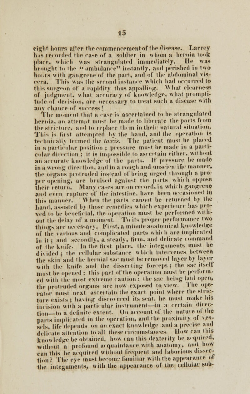 eight hours aHer the commencement ofthe disease. Larrey has recorded the case of a soldier in whom a hernia took place, which was strangulated immediately. He was brought to the »• ambulance instantly, and perished in two limit's with gangrene of the part, and of the abdominal vis- cera. This was the second Instance which had occurred to this surgeon of a rapidity thus appalling. V\ hat clearness of judgment, what accuracy of knowledge, what prompti- tude of decision, are necessary to treat such a disease with an\ chance of success! The moment that a < a*e is ascertained to he strangulated hernia, an attempt must he made to liberate the parts from the stricture, and to replace tin m in their natural situation. This is first attempted by the hand, and the operation is technically termed the taxis. The patient must be placed in a particular position ; pressure must be made in a parti- cular direction ; it is impossible to ascertain either, without an accurate knowledge of the parts. If pressure be made in a wrong direction), and in a rough and unscien■ific manner, the organs protruded instead of being urged through a pro- per opening, are bruised against the puts which oppose their return. .Many ra-es are on re< ord. in which gangrene and even rupture of the intestine, have been occasioned in this manner. When the pacts cannot be returned by the band, assisted by those remedies which experience has pro- ved to be beneficial, the operation must be performed with- out the delay of a moment. To its proper performance two things are necessary. First, a minute anatomical knowledge of the various and complicated parts wbi< b are implicated in it ; ami secondly, a steady, firm, and delicate command of the knife. In the first place, the integuments must be divided; the cellular substance which intervenes between the skin and the hernial sac must be removed layer by layer with the knife and the dissecting forceps; the sac itself must be opened : this part of the operation must be pel-form- ed with the most extreme caution : the sac being laid open, the protruded organs are now exposed to view. The ope- rator must next ascertain the exact point where the stric- ture exists ; having discovered its seat, he must make his incision with a particular instrument—in a certain direc- tion to a definite extent. On account of the nature of the parts implicated in the operation, and the proximity of ves- sels, life depends on an exact knowledge and a precise and delicate attention to all these circumstances. How can this knowledge he obtained, how can this dexterity be a< quired, without a profound acquaintance with anatomy, ami how can this he acquired without frequent and laborious dissec- tion ? The eve must become familiar with the appearance of the integuments, with the appearance of the cellular sub-