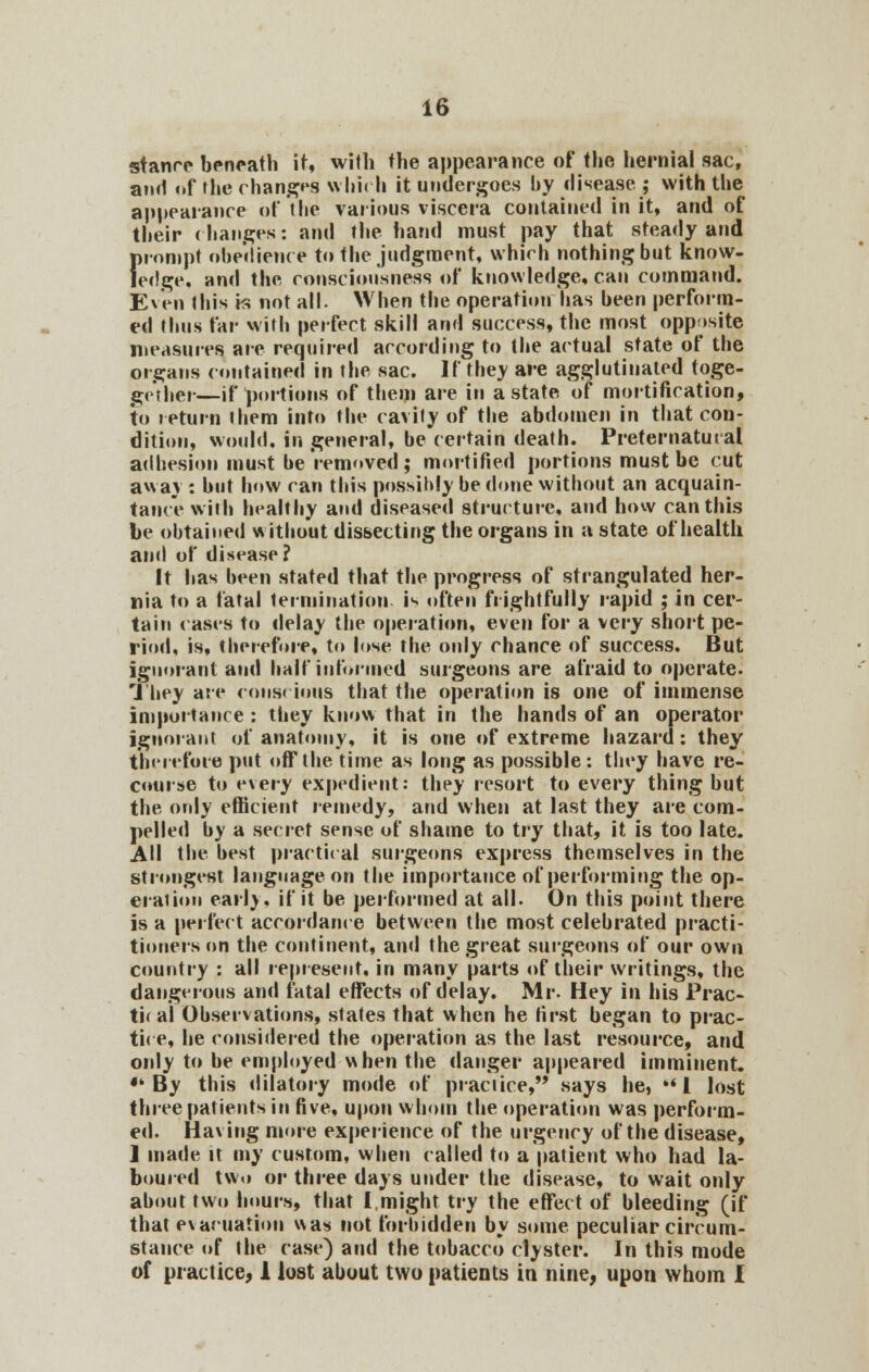 stance beneath it, with the appearance of the hernial sac, am! of the changes which it undergoes by disease j with the appearance of the various viscera contained in it, and of their changes: and the hand must pay that steady and firompt obedience to the judgment, which nothing but know- edge, and the consciousness of knowledge, can command. Even this is not all. When the operation has been perform- ed thus far with perfect skill and success, the most opposite measures are required according to the actual state of the organs contained in the sac. If they are agglutinated toge- gether—if portions of them are in a state of mortification, to return them into the cavity of the abdomen in that con- dition, would, in general, be certain death. Preternatural adhesion must be removed; mortified portions must be cut away : but how can this possibly be done without an acquain- tance with healthy and diseased structure, and how can this be obtained without dissecting the organs in a state of health and of disease? It has been stated that the progress of strangulated her- nia to a fatal termination is often frightfully rapid ; in cer- tain cases to delay the operation, even for a very short pe- riod, is, therefore, to lose the only chance of success. But ignorant and half informed surgeons are afraid to operate. They are conscious that the operation is one of immense importance : they know that in the hands of an operator ignorant of anatomy, it is one of extreme hazard: they therefore put off the time as long as possible: they have re- course to every expedient: they resort to every thing but the only efficient remedy, and when at last they are com- pelled by a secret sense of shame to try that, it is too late. All the best practical surgeons express themselves in the strongest language on the importance of performing the op- eration earlv. if it be performed at all. On this point there is a perfect accordance between the most celebrated practi- tioners on the continent, and the great surgeons of our own country : all represent, in many parts of their writings, the dangerous and fatal effects of delay. Mr. Hey in his Prac- tir al Observations, states that when he first began to prac- tice, he considered the operation as the last resource, and only to be employed when the danger appeared imminent. •'By this dilatory mode of practice, says he,  I lost three patients in five, upon whom the operation was perform- ed. Having more experience of the urgency of the disease, ] made it my custom, when called to a patient who had la- boured two or three days under the disease, to wait only about two hours, that I might try the effect of bleeding (if that evacuation was not forbidden by some peculiar circum- stance of the case) and the tobacco clyster. In this mode of practice, 1 lost about two patients in nine, upon whom I