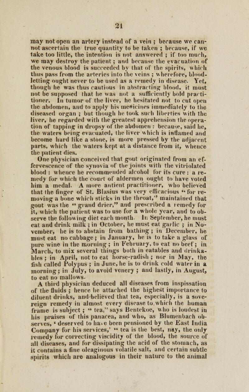 may not open an artery instead of a vein ; because we can- not ascertain the true quantity to be taken ; because, if we take too little, the intention is not answered ; if too much, we may destroy the patient; and because the evacuation of the venous blood is succeeded by that of the spirits, which thus pass from the arteries into the veins ; wherefore, blood- letting ought never to be used as a remedy in disease. Yet, though he was thus cautious in abstracting blood, it must not be supposed that he was not a sufficiently bold practi- tioner. In tumor of the liver, he hesitated not to cut open the abdomen, and to apply his medicines immediately to the diseased organ ; but though he took such liberties with the liver, he regarded with the greatest apprehension the opera- tion of tapping in dropsy of the abdomen : because, said he, the waters being evacuated, the liver which is inflamed and become hard like a stone, is more pressed by the adjacent parts, which the waters kept at a distance from it, whence the patient dies. One physician conceived that gout originated from an ef- fervescence of the synovia of the joints with the vitriolated blood : whence he recommended alcohol for its cure : a re- medy for which the court of aldermen ought to have voted him a medal. A more antient practitioner, who believed that the finger of St. Blasius was very efficacious **for re- moving a bone which sticks in the throat,'* maintained that gout was the ** grand drier, and prescribed a remedy for it, which the patient was to use for a whole year, and to ob- serve the following diet each month. In September, he must eat and drink milk ; in October, he must eat garlic ; in No- vember, he is to abstain from bathing ; in December, he must eat no cabbage; in January, he is to take a glass of pure wine in the morning ; in February, to eat no beef; in March, to mix several things both in eatables and drinka- bles ; in April, not to eat horse-radish ; nor in May, the fish called Polypus ; in June, he is to drink cold water in a morning; in July, to avoid venery ; and lastly, in August, to eat no mallows. A third physician deduced all diseases from inspissation of the fluids ; hence he attached the highest importance to diluent drinks, and-believed that tea, especially, is a sove- reign remedy in almost every disease to which the human frame is subject ; • tea, says Bentekoe, who is loudest in his praises of this panacea, and who, as Blumenbach ob- serves, * deserved to have been pensioned by the East India Company for his services,' ** tea is the best, nay, the only remedy for correcting viscidity of the blood, the source of all diseases, and for dissipating the acid of the stomach, as it contains a fine oleaginous volatile salt, and certain subtle spirits which are analogous in their nature to the animal