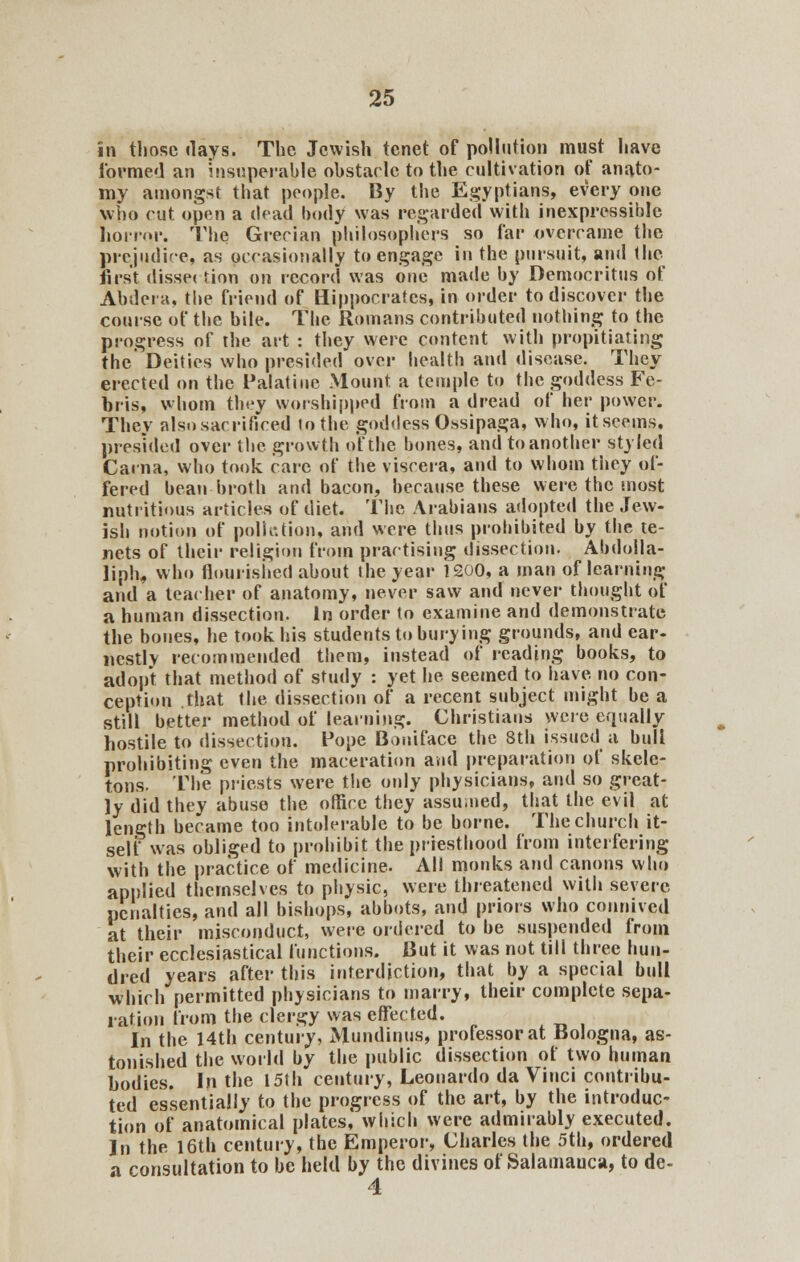 in those days. The Jewish tenet of pollution must have formed an insuperable obstacle to the cultivation of anato- my amongst that people. By the Egyptians, every one who cut open a chad body was regarded with inexpressible. horrqi*. The Grecian philosophers so far overcame the prejudice, as occasionally to engage in the pursuit, and the first disse< tion on record was one made by Democritus of Abdera, the friend of Hippocrates, in order to discover the course of the bile. The Romans contributed nothing to the progress of the art : they were content with propitiating the Deities who presided over health and disease. They erected on the Palatine Mount a temple to the goddess Fe- bris, whom they worshipped from a dread of her power. They also sacrificed to the goddess Ossipaga, who, it seems, presided over the growth of the bones, and to another styled Carna, who took care of the viscera, and to whom they of- fered bean broth and bacon, because these were the most nutritious articles of diet. The Arabians adopted the Jew- ish notion of pollution, and were thus prohibited by the te- nets of their religion from practising dissection. Abdolla- liph, who flourished about the year 1200, a man of learning and a teacher of anatomy, never saw and never thought of a human dissection, in order to examine and demonstrate the bones, he took his students to burying grounds, and ear- nestly recommended them, instead of reading books, to adopt that method of study : yet he seemed to have no con- ception that the dissection of a recent subject might be a still better method of learning. Christians were equally hostile to dissection. Pope Boniface the 8th issued a bull prohibiting even the maceration and preparation of skele- tons. The priests were the only physicians, and so great- ly did they abuse the office they assumed, that the evil at length became too intolerable to be borne. The church it- self was obliged to prohibit the priesthood from interfering with the practice of medicine. All monks and canons who applied themselves to physic, were threatened with severe penalties, and all bishops, abbots, and priors who connived at their misconduct, were ordered to be suspended from their ecclesiastical functions. But it was not till three hun- dred years after this interdiction, that by a special bull which permitted physicians to marry, their complete sepa- ration from the clergy was effected. In the 14th century, Mundinus, professor at Bologna, as- tonished the world by the public dissection of two human bodies. In the 15th century, Leonardo da Vinci contribu- ted essentially to the progress of the art, by the introduc- tion of anatomical plates, which were admirably executed. In the 16th century, the Emperor, Charles the 5th, ordered a consultation to be held by the divines of Salamauca, to de- 4