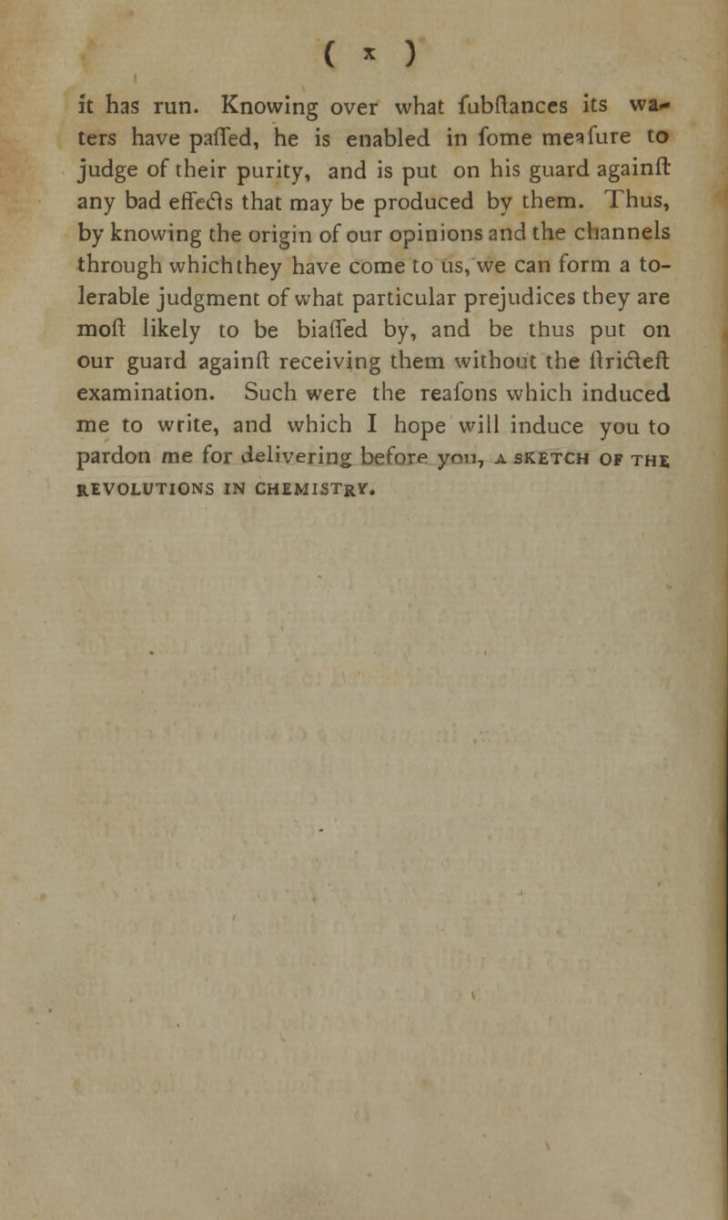 ( * ) ft has run. Knowing over what fubftances its wai- ters have patTed, he is enabled in fome mesfure to judge of their purity, and is put on his guard againlt any bad effects that may be produced by them. Thus, by knowing the origin of our opinions and the channels through which they have come to us, we can form a to- lerable judgment of what particular prejudices they are mod likely to be biaffed by, and be thus put on our guard againft receiving them without the itridefl examination. Such were the reafons which induced me to write, and which I hope will induce you to pardon me for delivering before yon, a sketch of the REVOLUTIONS IN CHEMISTrV.