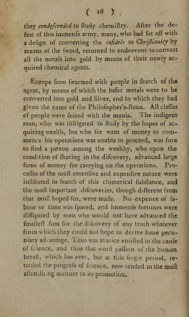 they condejcended to ftudy chemiftry. After the de^ feat of this immenfe army, many, who had fet off with a defign of converting the infidels to Chrijlianity by means of the fword, returned to endeavour to convert all the metals into gold by means of their newly ac- quired chemical agents. Europe foon fwarmed with people in fearch of tlia agent, by means of which the bafer metals were to be converted into gold and filver, and to which they had given the name of the Philofopher's-ftone. All clafies of people were feized with the mania. The indigent man, who was mitigated to ftudy by the hopes of ac- quiring wealth, but who for want of money to com- mence his operations was unable to proceed, was fure to find a patron among the wealthy, who upon the condition of fharing in the difcovery, advanced large fums of money for carrying on the operations. Pre- cedes of the raoft extenfive and expenfive nature were inftituted in fearch of this chimerical fubftance, and the moft important difcoveries, though different from that mofc hoped for, were made. No expence of la- bour or time was fpared, and immenfe fortunes were diflipated by men who would not have advanced the fmallelt fum for the difcovery of any truth whatever from which they could not hope to derive fome pecu- niary advantage. Thus was avarice eniifled in the caufe of fcience, and thus that worll paffion of the human breaft, which has ever, but at this (ingle period, re- tarded the progrefs of fcience, now tended in the moft aitonifh.ng manner to its promotion.