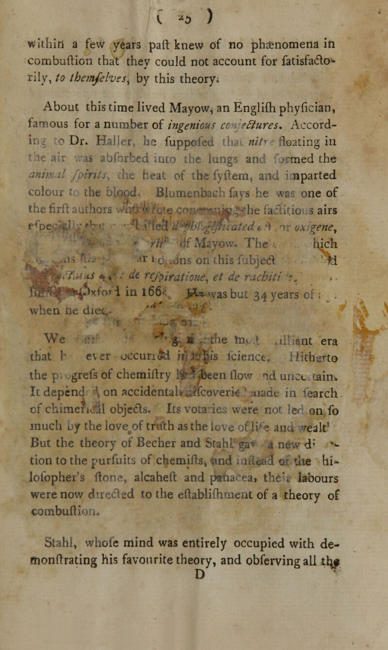 combuftion that they could not account for fatisfa&o1- rily, to them/elves^ by this theory; About this time lived Mayow, an Englifh phyfician, famous for a number of ingenious a eftures. Accord- o Dr. Haller, he fuppofed thai nitre floating in l abforbed into the lungs and ;rmed the he heat of the fyftem, and i nparted colour t: the Blumenbach fays he was one of thenrftauthc 5 airs %ene, ■ow, The . hich *r J c ..ns on this fubjedl M reJ'piratione, et de rachiti fflBf^fcifMo'i in 166.: >^ was but 34 years of ; when ne dn We at era that h e\er occurred fcience, Fiitbgfto the p. .grefs of cheraiftry pBeen flow id uncctairu It depend -\ on accidental utfcoverk ! made in iearch cf chimerical objects. Its vota'ies were not }qc on fo much uy the love^of truth as the U 'ealt1 But the theory of Becher and Stahl ga* a new d; > tion to the purfuits of chemjftsj <and the hi* lofopher's fton.*, alcaheft and panacea, the'., labours were now directed to the eftablilhmeiit of a theory of combuft< Stahl, whofe mind was entirely occupied with de- monftrating his favourite theory, and observing all the D