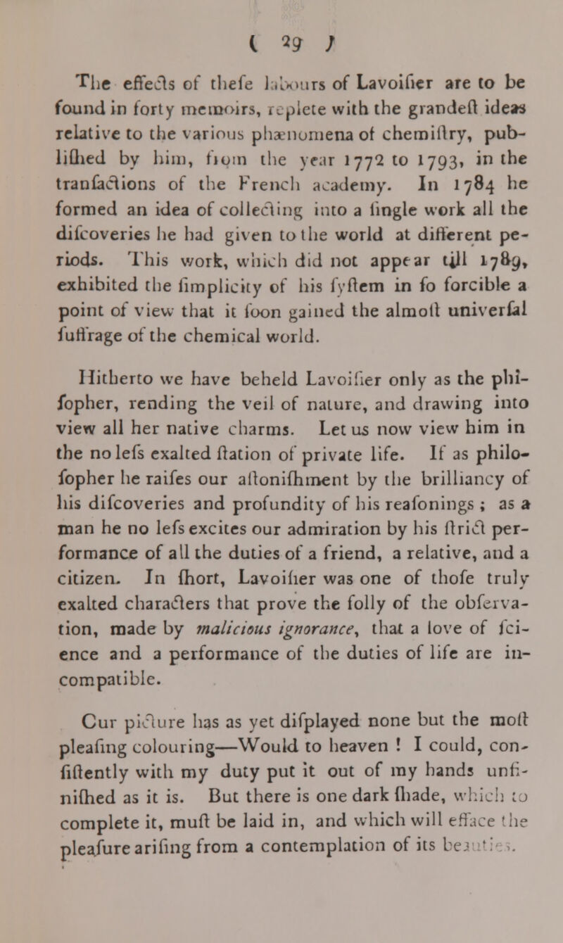 c 19 ; The effects of thefe labour! of Lavoificr are to be found in forty memoirs, replete with the grandeft ideas relative to the various phenomena of chemiilry, pub- liGied by him, fiom the year i77Qto 1793. in the tranfaciions of the French academy. In 1784 he formed an idea of collecting into a iingle work all the difcoveries he had given to the world at different pe- riods. This work, which did not appear till 17&£» exhibited the fimplicity of his fvftem in fo forcible a point of view that it loon gained the almotl universal luti'rage of the chemical world. Hitherto we have beheld Lavoifier only as the plii- ibpher, rending the veil of nature, and drawing into view all her native charms. Let us now view him in the nolefs exalted ftation of private life. If as philo- fopher he raifes our altoniihment by the brilliancy of his difcoveries and profundity of his reafonings ; as a man he no Iefs excites our admiration by his ftricl per- formance of all the duties of a friend, a relative, and a citizen. In fhort, Lavoifier was one of thofe truly exalted characters that prove the folly of the obfeiva- tion, made by malicious ignorance^ that a love of Sci- ence and a performance of the duties of life are in- compatible. Cur picture has as yet difpiayed none but the molt pleahng colouring—Would to heaven ! I could, con* fiftently with my duty put it out of my hands unfi- nifhed as it is. But there is one dark fliade, which to complete it, muft be laid in, and which will efface the plea.furearihng from a contemplation of its be I