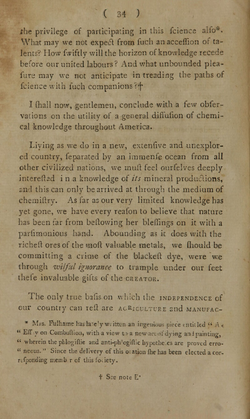 xhe privilege of participating in this fcience alfo*. What may we not expect from fuch an acceflion of ta- lents? How f.viftly will the horizon of knowledge recede before our united labours? And what unbounded plea- fur^ may we not anticipate in treading the paths of fcience with fuch companions V^ I (hall now, gentlemen, conclude with a few obfer- vaiioirs on the utility of a general difmiion of chemi- cal knowledge throughout America. Living as we do in a new, extenfive and unexplor- ed country, feparated by an immenfe ocean from all other civilized nations, we mult feel ourfelves deeply interefbd i n a knowledge of its mineral productions, and this can only be arrived at through the medium of chemiftry. As far as our very limited knowledge has yet gone, we have every reafon to believe that nature has been far from bellowing her blefilngs on it with a parhmonious hand. Abounding as it does with the richeft ores of the molt valuable metals, we Qiould be committing a crime of the blackelt dye, were we through wilful ignorance to trample under our feet thefe invaluable gifts of the creator. The only true bafis on which the independence of our country can red are agriculture and manufac- * Mis. Fulhame haskve'y w. ittcn an ingenious piece entitled  A .:  EiT y on Combuftion, with a view 11 a new art .-;'dying a:ij painting,  wherein the phlogiftic and anti-ph'ogiftic hypothecs are proved erro-  neous.  Since the delivery of this oi ation fhe has been elected a cor- responding memb.r of this fooety.