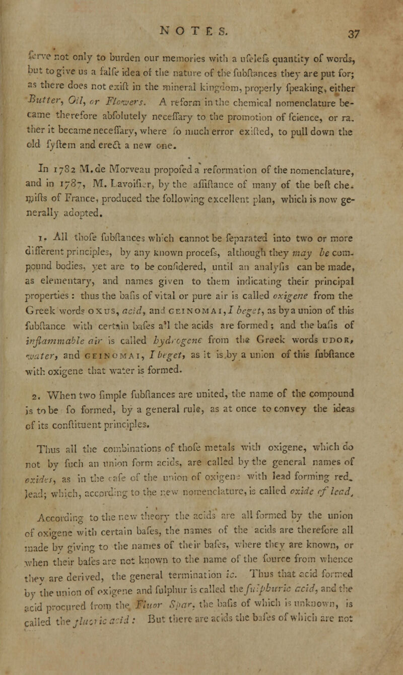 fcrve r.ot only to burden our memories with a ufelefs quanti:y of words, but to give us a falfe idea of the nature of the fubfbnces they are put for; as there does not exift in the mineral kingdom, properly fpeaking, either Butter, 0:1, or Flowers. A reform in the chemical nomenclature be- came therefore abfolutely necefiary to the promotion of fcience, or ra. ther it became necefiary, where (o much error exilled, to pulldown the old fyftem and erect, a new one. In 1782 M.de [VIorveau propofeda reformation of the nomenclature, and in 178-', M. Lavoifier, by the affiftance of many of the beft che. mifts of France, produced the following excellent plan, which is now ge- nerally adopted. 1. All thofe fubfia'ices which cannot be feparated into two or more different principles, by any known procefs, although they may be com- pound bodies, yet are to be confidered, until an analyfis can be made, as elementary, and names given to them indicating their principal properties: thus the bans of vital or pure air is called oxigene from the Greek words ox us, acid, and geinomai,! beget, as by a union of this fubftance with certain bafes a'l the acids are formed ; and the bafis of inflammable air is called hydrogene from thg Greek words upor, watery and geinomai, I In get, as it is,by a union of this fubftance with oxigene that water is formed. 2. When two fimple fubflances are united, the name of the compound is to be fo formed, by a general rule, as at once to convey the ideas of its conftituent principles. Thus ail the combinations of thofe metals with oxigene, which do not bv fuch an union form ::cids, are called by the general names of oxides, as in the cafe of the union of oxigene with lead forming red. lead- which, according to the new nomenclature, is called oxide rflead4 According to the new theqry the acids are all formed by the union of oxigene with certain bafes, the n3mes of the acids are therefore all made by ivin to the names of their bafes, where they are known, or when their bafes are net known to the name of the fource from whence thev are derived, the general termination lc. Thus that ccid formed by the union of oxigene and fulphur is called ihzfu'pbitric acid, and the acid procured from the Fluor Spar, the bafis of which is unknown, is caild the '///;? ic acid : But there are acids the bafes of which are not