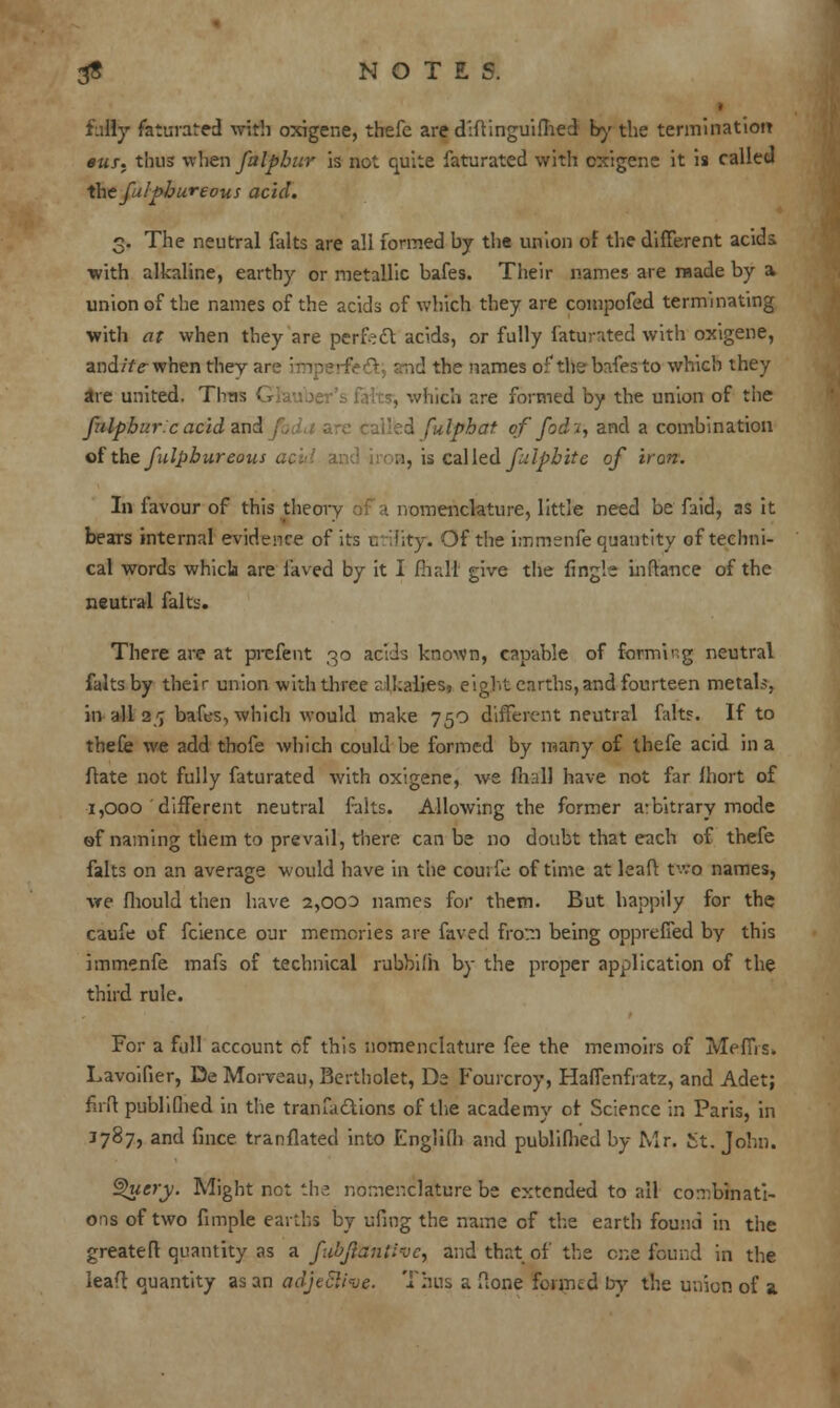 fully faturated with oxigene, thefc are diftinguifhed by the termination 9us. thus when falpbur is not quite faturated with cxigene it is called the falpbureous acid. 3. The neutral falts are all formed by the union of the different acids •with alkaline, earthy or metallic bafes. Their names are raade by a> union of the names of the acids of which they are compofed terminating with at when they are perfect acids, or fully faturated with oxigene, and/fe-when they an? hnperfett; smd the names of the bafes to which they are united. Tbns G , which are formed by the union of the fulpbur.c acid and . \ fulphat of fod'i, and a combination of the fulpbureous acid an ;i, is called fulpbite of iron. In favour of this theory .<; a nomenclature, little need be faid, as it bears internal evidence of its utility. Of the immenfe quantity of techni- cal words which are laved by it I fhali give the {ingle inftance of the neutral falts. There are at prefent 30 acids known, capable of forming neutral falts by their union with three rlkalies, eight earths,and fourteen metals, in all 25 bafes, which would make 75O different neutral falts. If to thefe we add thofe which could be formed by many of ihefe acid in a ftate not fully faturated with oxigene, we fnall have not far fhort of 1,000 different neutral falts. Allowing the former arbitrary mode of naming them to prevail, there can be no doubt that each of thefe falts on an average would have in the courfe of time at leaf! two names, we fhould then have 2,003 names for them. But happily for the caufe of fcience our memories are faved from being oppreffed by this immenfe mafs of technical rubbifh by the proper application of the third rule. For a fall account of this nomenclature fee the memoirs of MefiYs. Lavoifier, De Morveau, Bertholet, De Fourcroy, Haffenfratz, and Adet; fnft publifhed in the transactions of the academy of Science in Paris, in J787, and fince translated into Englifh and publifhed by Mr. Jit. John. ®>ucry. Might not the nomenclature be extended to all combinati- ons of two fimple earths by ufmg the name of the earth found in the greateft quantity as a fu'oftantivc, and that of the one found in the lead quantity as an adjective. Thus a ftone formed by the union of a