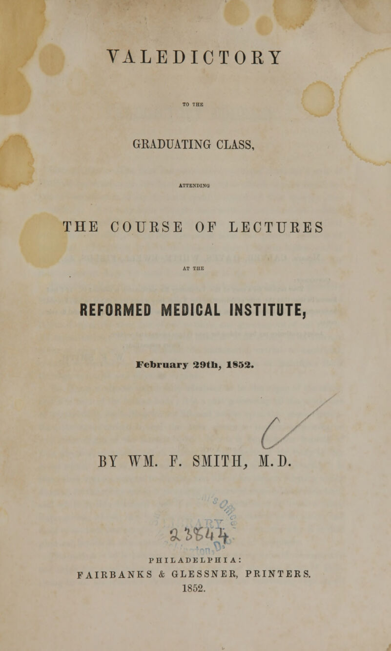 VALEDICTORY GRADUATING CLASS, THE COURSE OF LECTURES REFORMED MEDICAL INSTITUTE, February 29tli, 1852. BY WM. F. SMITH, M.D. ziUk PHILADELPHIA: FAIRBANKS & GLESSNER, PRINTERS. 1852.