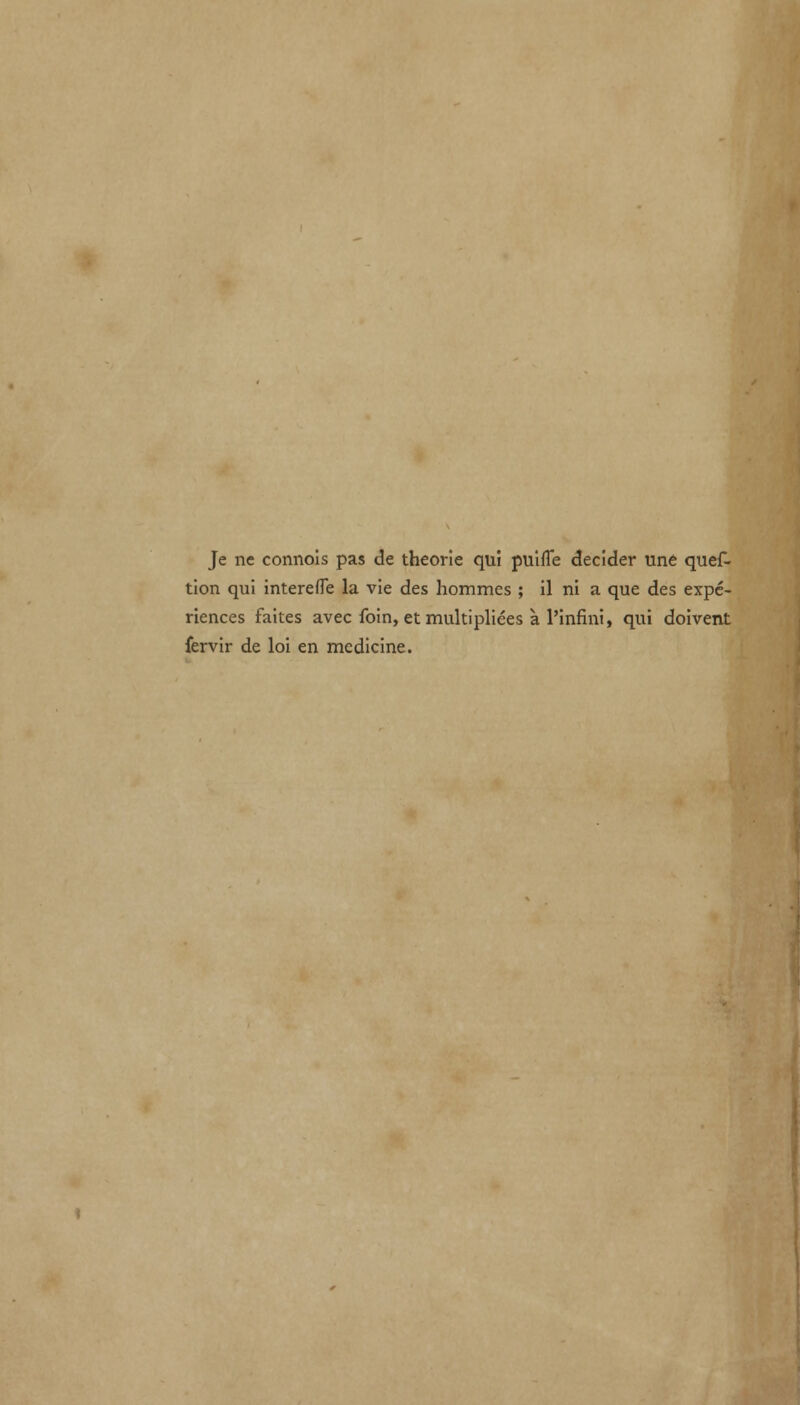 Je ne connois pas de theorie qui puifle decider une ques- tion qui interefle la vie des hommes ; il ni a que des expe- riences faites avec foin, etmukipliees a l'infini, qui doivent fervir de loi en medicine.