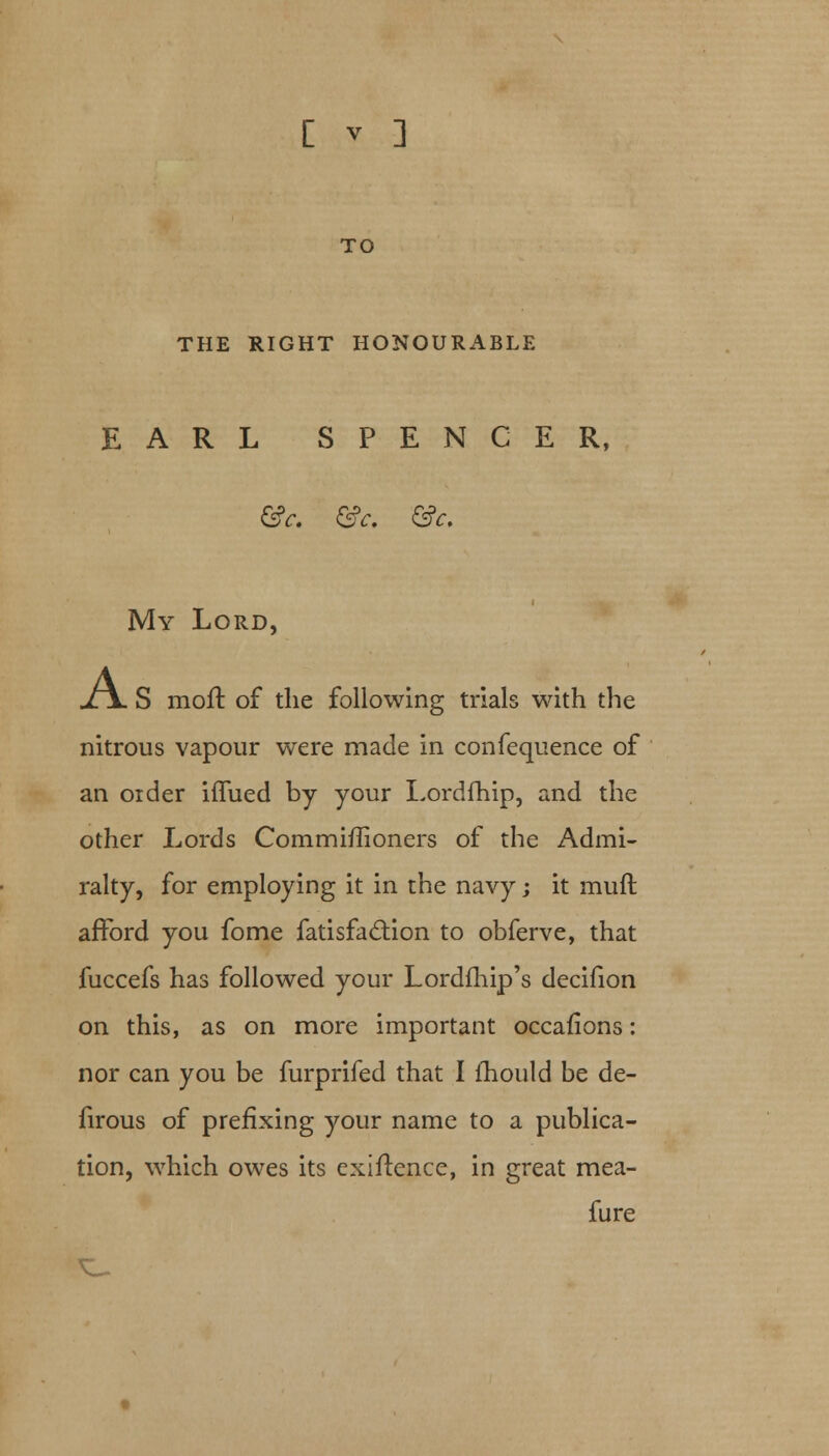 TO THE RIGHT HONOURABLE EARL SPENCER, &c. &c. &c. My Lord, jLjL S moft of the following trials with the nitrous vapour were made in confequence of an order iflued by your Lordfhip, and the other Lords Commiflioners of the Admi- ralty, for employing it in the navy; it muft afford you fome fatisfa&ion to obferve, that fuccefs has followed your Lordfhip's decifion on this, as on more important occafions: nor can you be furprifed that I mould be de- firous of prefixing your name to a publica- tion, which owes its exiftence, in great mea- fure