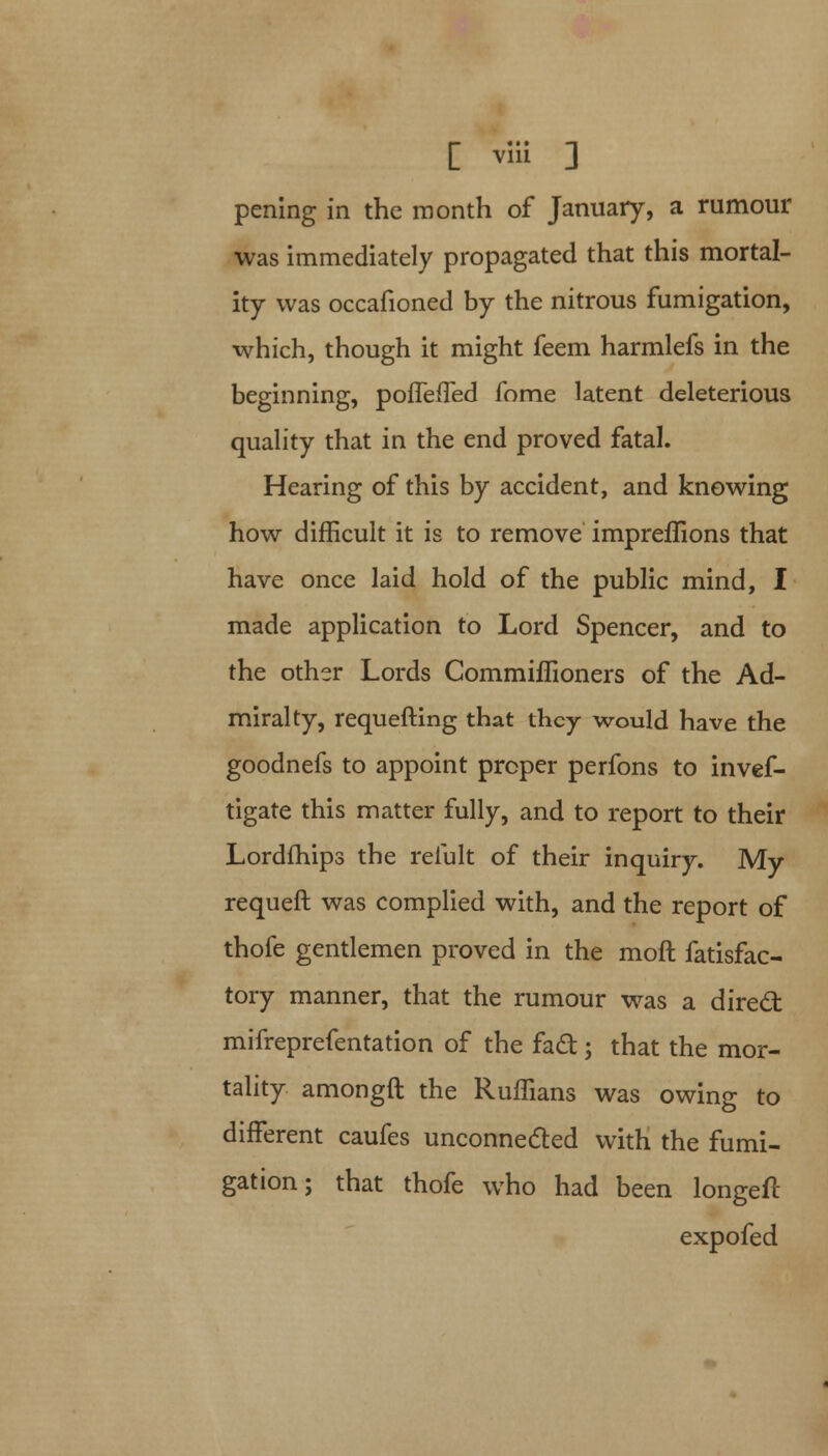 pening in the month of January, a rumour was immediately propagated that this mortal- ity was occafioned by the nitrous fumigation, which, though it might feem harmlefs in the beginning, pofTeffed fome latent deleterious quality that in the end proved fatal. Hearing of this by accident, and knowing how difficult it is to remove impreffions that have once laid hold of the public mind, I made application to Lord Spencer, and to the other Lords Commiffioners of the Ad- miralty, requefting that they would have the goodnefs to appoint proper perfons to invef- tigate this matter fully, and to report to their Lordfhips the reiult of their inquiry. My requeft was complied with, and the report of thofe gentlemen proved in the moft fatisfac- tory manner, that the rumour was a direct mifreprefentation of the fact; that the mor- tality amongft the Ruffians was owing to different caufes unconnected with the fumi- gation ; that thofe who had been longeft expofed