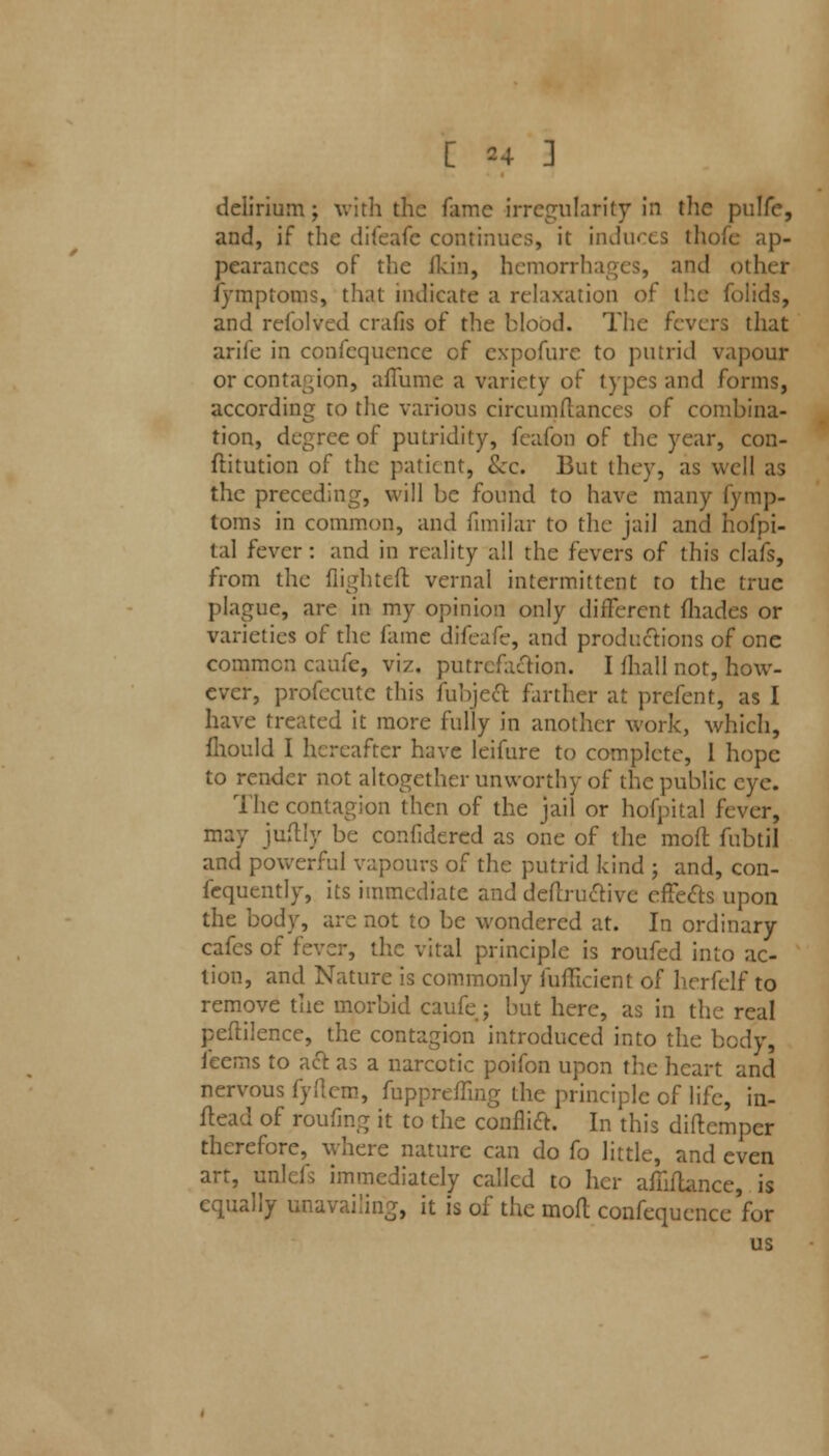 delirium; with the fame irregularity in the pulfe, and, if the difeafe continues, it induces thofe ap- pearances of the ikin, hemorrhages, and other fymptoms, that indicate a relaxation of the folids, and refolved crafis of the blood. The fevers that arife in confequence of expofure to putrid vapour or contagion, afiume a variety of types and forms, according to the various circumftances of combina- tion, degree of putridity, fcafon of the year, con- flitution of the patient, &c. But they, as well as the preceding, will be found to have many fymp- toms in common, and fimilar to the jail and hofpi- tal fever: and in reality all the fevers of this clafs, from the flighted vernal intermittent to the true plague, are in my opinion only different fliades or varieties of the fame difeafe, and productions of one common caufe, viz. putrefaction. I (hall not, how- ever, profecute this fubjecf. farther at prefent, as I have treated it more fully in another work, which, fhould I hereafter have leifure to complete, 1 hope to render not altogether unworthy of the public eye. The contagion then of the jail or hofpital fever, may juflly be confidered as one of the mofl fubtil and powerful vapours of the putrid kind ; and, con- fequently, its immediate and definitive effects upon the body, are not to be wondered at. In ordinary cafes of fever, the vital principle is roufed into ac- tion, and Nature is commonly fufiicient of hcrfelf to remove the morbid caufe; but here, as in the real peftilence, the contagion introduced into the body, feems to act as a narcotic poifon upon the heart and nervous fy.'lero, fupprehmg the principle of life, in- flead of roufing it to the confM. In this diftemper therefore, where nature can do fo little, and even art, unlcA immediately called to her afhftance, is equally unavailing, it is of the mofl confequence'for us