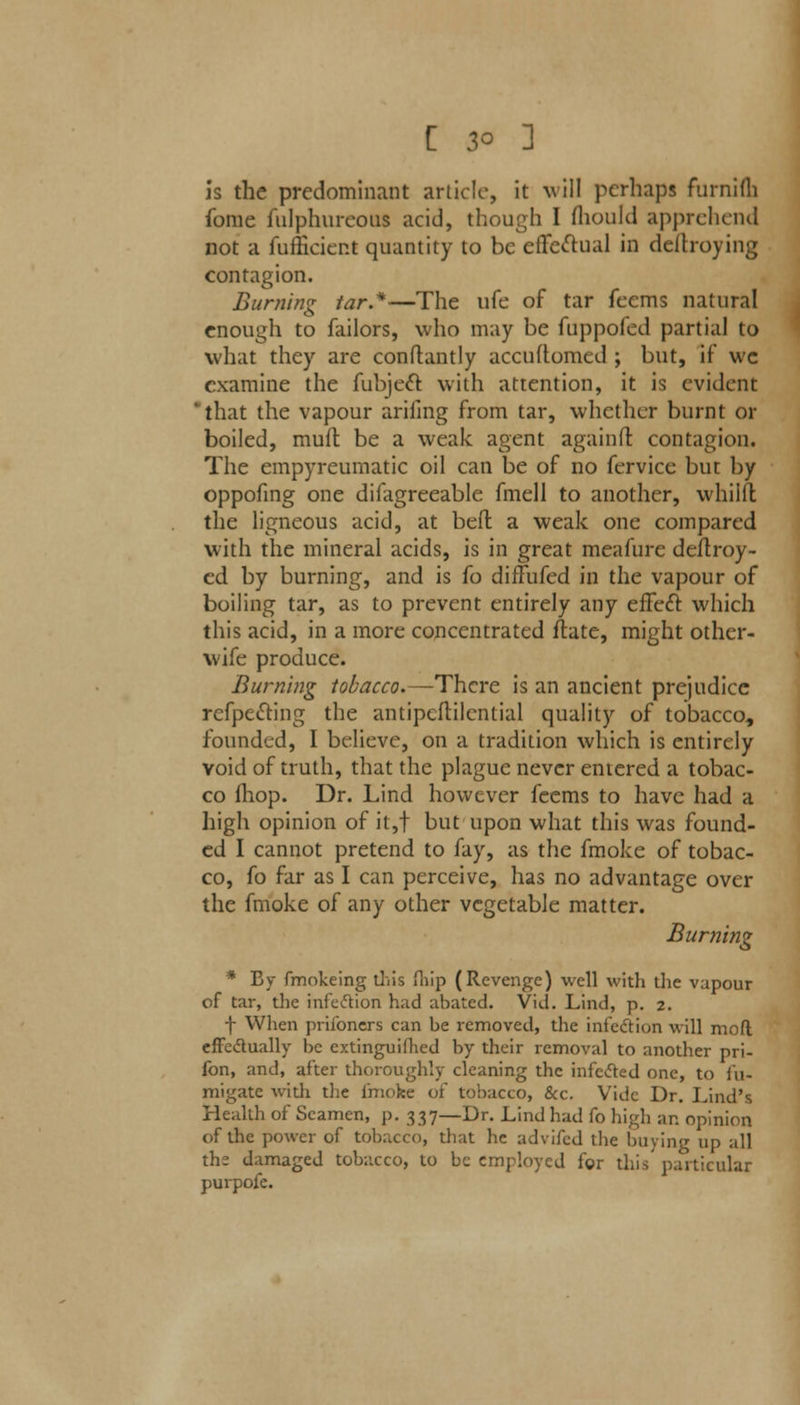 Is the predominant article, it will perhaps furnifh fome fulphureotu acid, though I fhould apprehend not a fufficier.t quantity to be effectual in deftroying contagion. Burning tar.*—The life of tar feems natural enough to failors, who may be fuppofed partial to what they are conftantly accuftomed; but, if wc examine the fubjeet with attention, it is evident 'that the vapour arifing from tar, whether burnt or boiled, muft be a weak agent again ft contagion. The empyreumatic oil can be of no fervicc but by oppofing one difagreeable fmell to another, whiilt the ligneous acid, at befl a weak one compared with the mineral acids, is in great meafure destroy- ed by burning, and is io diffufed in the vapour of boiling tar, as to prevent entirely any effect which this acid, in a more concentrated ftate, might other- wife produce. Burning tobacco.—There is an ancient prejudice refpecting the antipcflilcntial quality of tobacco, founded, I believe, on a tradition which is entirely void of truth, that the plague never entered a tobac- co (hop. Dr. Lind however feems to have had a high opinion of it,f but upon what this was found- ed I cannot pretend to fay, as the fmoke of tobac- co, fo far as I can perceive, lias no advantage over the fmoke of any other vegetable matter. Burning * By fmokeing this (hip (Revenge) well with the vapour of tar, the infection had abated. Vid. Lind, p. 2. f When priibners can be removed, the infection will mod effectually be extinguifhed by their removal to another pri- fon, and, after thoroughly cleaning the infected one, to fu- migate with the i'mc'ke of tobacco, &c. Vide Dr. Lind's Health of Seamen, p. 337—Dr. Lind had fo high an opinion of the power of tobacco, that he advifed the buying up all the damaged tobacco, to be employed for this' particular purpofe.